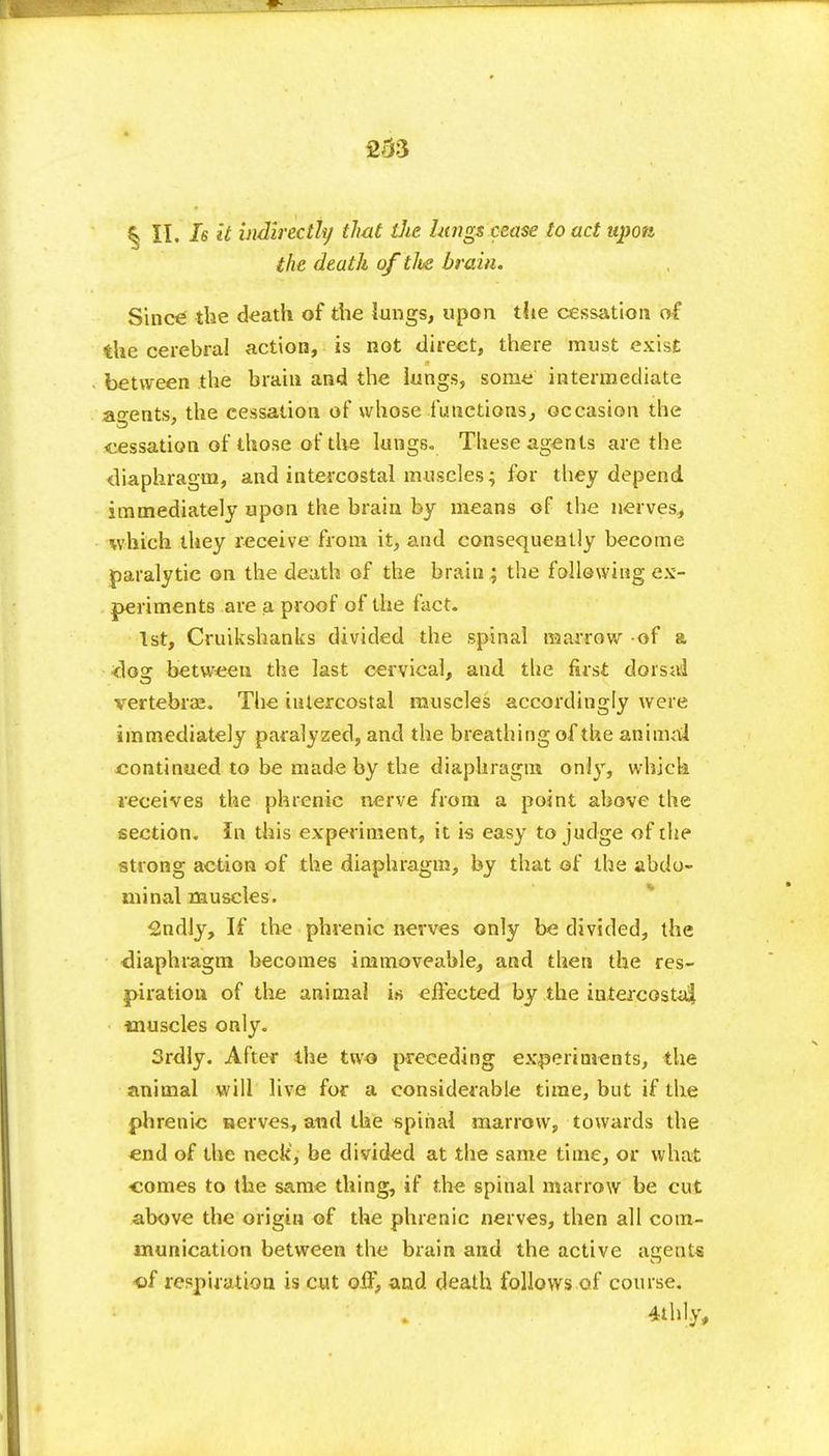 § II. Is it indirectly that the lungs cease to act upon the death of tlve brain. Since the death of the lungs, upon the cessation of the cerebral action, is not direct, there must exist between the brain and the lungs, some intermediate agents, the cessation of whose-functions, occasion the cessation of those of the lungs. These agents are the diaphragm, and intercostal muscles; for they depend immediately upon the brain by means of the nerves, which they receive from it, and consequently become paralytic on the death of the brainy the following ex- periments are a proof of the fact. 1st, Cruikshanks divided the spinal marrow of a closr between the last cervical, and the first dorsal vertebrae. The intercostal muscles accordingly were immediately paralyzed, and the breathing of the animal continued to be made by the diaphragm onl)r, which receives the phrenic nerve from a point above the section. In this experiment, it is easy to judge of the strong action of the diaphragm, by that of the abdo- minal muscles. Sndly, If the phrenic nerves only be divided, the diaphragm becomes immoveable, and then the res- piration of the animal is effected by the intercostal muscles only. Srdly. After the two preceding experiments, the animal will live for a considerable time, but if the phrenic nerves, and the spinal marrow, towards the end of the neck', be divided at the same time, or what comes to the same thing, if the spinal marrow be cut above the origin of the phrenic nerves, then all com- munication between the brain and the active agents •of respiration is cut olf, and death follows of course. 4thly,