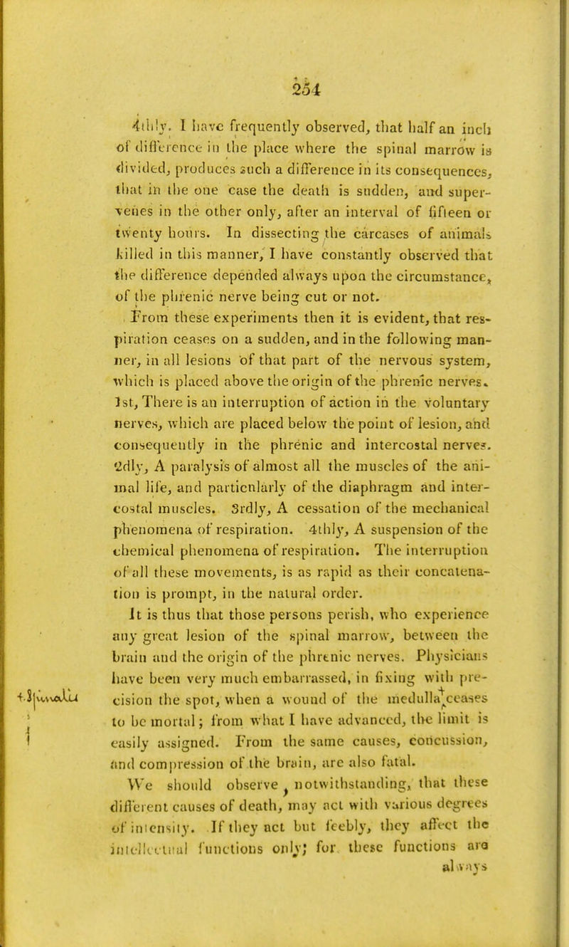 251 4th\y. 1 Iiavc frequently observed, that half an inch of iHfluence in the place where the spinal marrow is divided, produces such a difference in its consequences, that in the one case the death is sudden, and super- -venes in the other only, after an interval of fifteen or twenty hours. In dissecting the carcases of animals killed in this manner, I have constantly observed that the difference depended always upon the circumstance* of the phrenic nerve being cut or not. From these experiments then it is evident, that res- piration ceases on a sudden, and in the following man- ner, in all lesions of that part of the nervous system, which is placed above the origin of the phrenic nerves- 1st, There is an interruption of action in the voluntary nerves, which are placed below the point of lesion, and consequently in the phrenic and intercostal nerve?. Sdly, A paralysis of almost all the muscles of the ani- mal life, and particularly of the diaphragm and inter- costal muscles. 3rdly, A cessation of the mechanical phenomena of respiration. 4thly, A suspension of the chemical phenomena of respiration. The interruption of all these movements, is as rapid as their concatena- tion is prompt, in the natural order. Jt is thus that those persons perish, who experience any great lesion of the spinal marrow, between the brain and the origin of the phrenic nerves. Physiciai - have been very much embarrassed, in fixing with pre- ■f.Sjwualu cision the spot, when a w omul of the medulla^ceases to be mortal; from what I have advanced, the limit is easily assigned. From the same causes, concussion, And compression of the brain, are also fatal. We should observe notwithstanding, that these different causes of death, may act with various degrees of imensiiy. If they net but feebly, they affVct the intellectual functions only; for these functions aro al vnys
