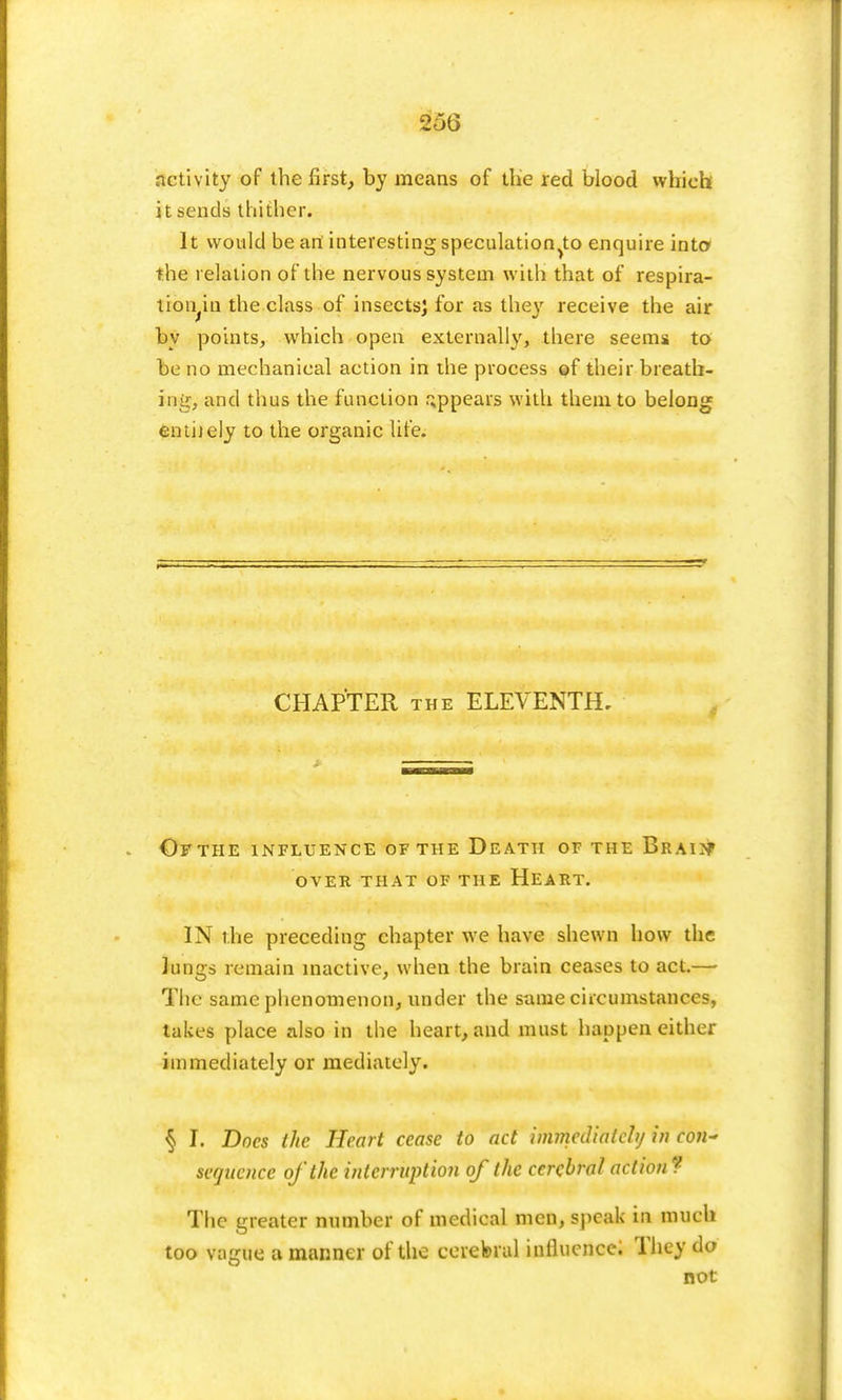 25G activity of the first, by means of the red blood which it sends thither. It would be art interesting speculation^ enquire into the relation of the nervous system with that of respira- trbn.in the class of insects; for as they receive the air by points, which open externally, there seems to be no mechanical action in the process of their breath- ing, and thus the function appears with them to belong enthely to the organic life. CHAPTER the ELEVENTH, Ofthe influence of the Death of the Brain» over that of the heart. IN the preceding chapter we have shewn how the Jungs remain inactive, when the brain ceases to act.— The same phenomenon, under the same circumstances, lakes place also in the heart, and must happen either immediately or mediately. § I. Docs the Heart cease to act immediately in con~ sequence ofthe interruption of the cerebral action? The greater number of medical men, speak in much too vainie a manner ofthe cerebral influence; They do not