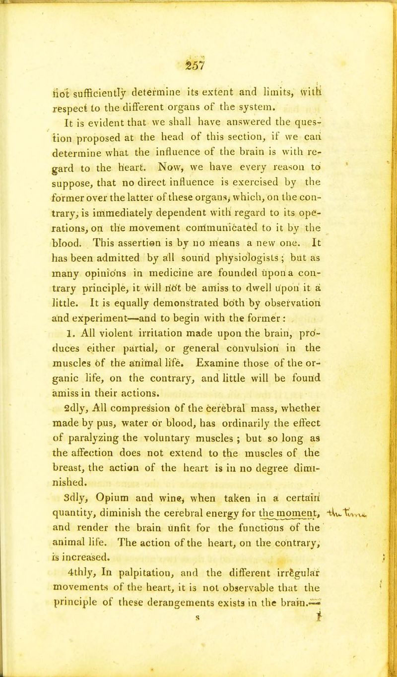 riot sufficiently determine its extent and limits, with respect to the different organs of the system. It is evident that we shall have answered the ques- tion proposed at the head of this section, if we caii determine what the influence of the brain is with re- gard to the heart. Now, we have every reason to suppose, that no direct influence is exercised by the former over the latter of these organs, which, on the con- trary, is immediately dependent with regard to its ope- rations, on the movement communicated to it by the blood. This assertion is by no means a new one. It has been admitted by all sound physiologists ; but as many opinions in medicine are founded upon a con- trary principle, it will riot be amiss to dwell upon it a little. It is equally demonstrated both by observation and experiment—and to begin with the former: 1. All violent irritation made upon the brain, pro- duces either partial, or general convulsion in the muscles of the animal life. Examine those of the or- ganic life, on the contrary, and little will be found amiss in their actions. 2dly, All compression of the cerebral mass, whether made by pus, water or blood, has ordinarily the effect of paralyzing the voluntary muscles ; but so long as the affection does not extend to the muscles of the breast, the action of the heart is in no degree dimi- nished. 3dly, Opium and wine* when taken in a certain quantity, diminish the cerebral energy for the moment, -tW-tCvryi, and render the brain unfit for the functions of the animal life. The action of the heart, on the contrary, is increased. 4thly, In palpitation, and the different irregular movements of the heart, it is not observable that the principle of these derangements exists in the brain.— i