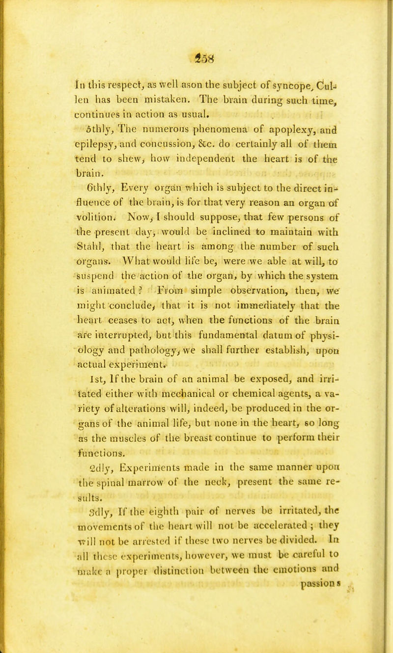 *o8 In tins respect, as well ason the subject of syncope, Cul- len has been mistaken. The brain during such time, continues in action as usual. 5thly, The numerous phenomena of apoplexy, and epilepsy, and concussion, &c. do certainly all of them tend to shew> how independent the heart is of the brain. 6ihly, Every organ which is subject to the direct in- fluence of the brain, is for that very reason an organ of volition* Now, [ should suppose, that few persons of the present da\ , would be inclined to maintain with Stahl, that the heart is among the number of such organs. What would life be, were we able at will, to suspend the action of the organ, by which the system is animated ? From simple observation, then, we might conclude, that it is not immediately that the heart ceases to act, when the functions of the brain are interrupted, but this fundamental datum of physi- ology and pathology, we shall further establish, upon actual experiment. 1st, If the brain of an animal be exposed, and irri- tated either with mechanical or chemical agents, a va- riety of alterations will, indeed, be produced in the or- gans of the animal life, but none in the heart, so long as the muscles of the breast continue to perform their functions. Cclly, Experiments made in the same manner upon the spinal marrow of the neck, present the same re- sults. r>(\]y, If the eighth pair of nerves be irritated, the movements of the heart will not be accelerated ; they trill not be arrested if these two nerves be divided. In all these experiments, however, we must be careful to make a proper distinction between the emotions and passion s
