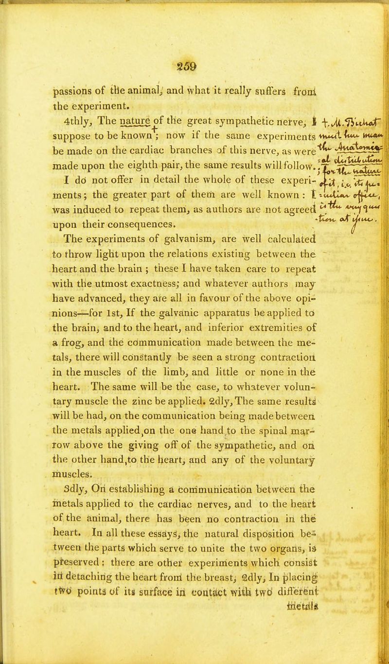 passions of the animal, and what it really suffers frdni the experiment. 4thly, The nature of the great sympathetic nerve, I -V.Ui.'ft'nW- suppose to be known ; now if the same experiments +hWI be made on the cardiac branches of this nerve, as were^*4- ^^p^Sr made upon the eighth pair, the same results will follow. '~f0^^^^. I do not offer in detail the whole of these experi- J-J ; 0 VtfZI^ ments; the greater part of them are well known : tojipw, was induced to repeat them, as authors are not agreed *H^f^u^ upon their consequences. 7 The experiments of galvanism, are well calculated to throw light upon the relations existing between the heart and the brain ; these I have taken care to repeat with the utmost exactness; and whatever authors may have advanced, they are all in favour of the above opi- nions—for 1st, If the galvanic apparatus be applied to the brain, and to the heart, and inferior extremities of a frog, and the communication made between the me- tals, there will constantly be seen a strong contraction in the muscles of the limb, and little or none in the heart. The same will be the case, to whatever volun- tary muscle the zinc be applied. 2dly,The same results will be had, on the communication being made between, the metals applied^n the one hand,to the spinal mar- row above the giving off of the sympathetic, and on the other hand,to the heart, and any of the voluntary muscles. 3dly, On establishing a communication between the metals applied to the cardiac nerves, and to the heart of the animal, there has been no contraction in the heart. In all these essays, the natural disposition be- tween the parts which serve to unite the two organs, is preserved : there are other experiments which consist in detaching the heart from the breast; 2dly, In placing two' points of its surface iri contact with two' different, inetrila