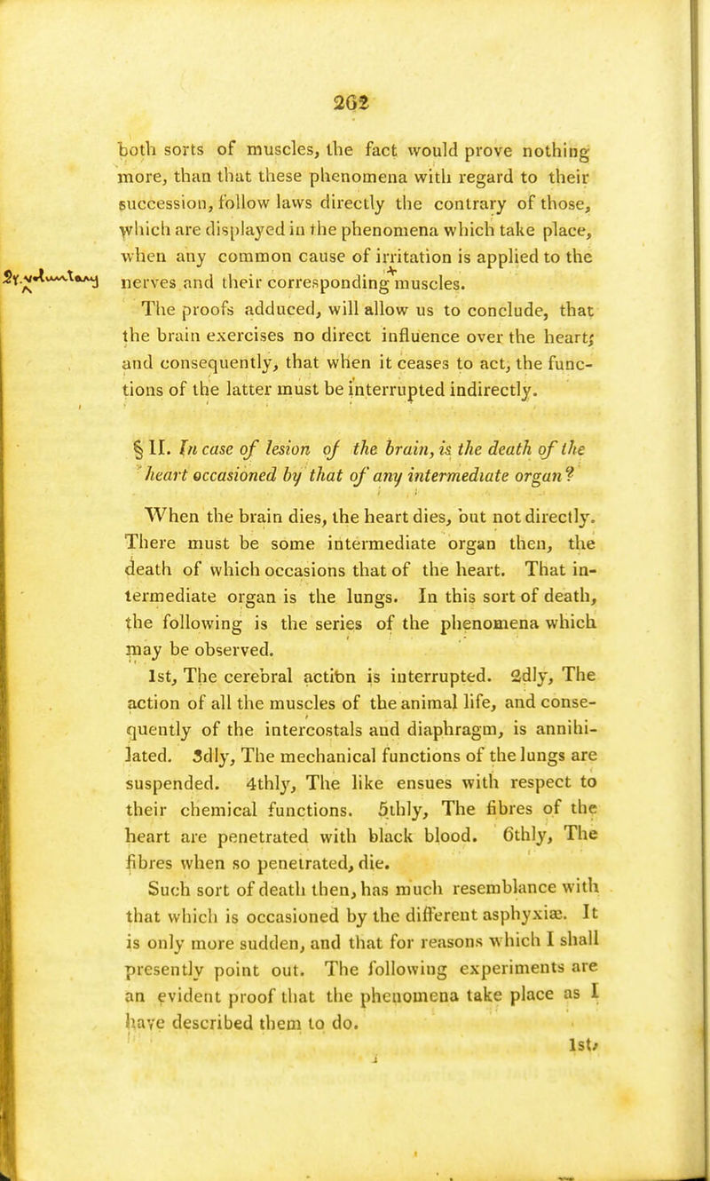 2G2 both sorts of muscles, the fact would prove nothing more, than that these phenomena with regard to their succession, follow laws directly the contrary of those, which are displayed in the phenomena which take place, when any common cause of irritation is applied to the Sy.v-tw~v.WA4j nerves and their corresponding muscles. The proofs adduced, will allow us to conclude, that the brain exercises no direct influence over the heart; and consequently, that when it ceases to act, the func- tions of the latter must be interrupted indirectly. § II. In case of lesion oj the brain, is the death of the heart occasioned by that of' any intermediate organ ? When the brain dies, the heart dies, but not directly. There must be some intermediate organ then, the death of which occasions that of the heart. That in- termediate organ is the lungs. In this sort of death, the following is the series of the phenomena which may be observed. 1st, The cerebral action is interrupted. 2dly, The action of all the muscles of the animal life, and conse- quently of the intercostals and diaphragm, is annihi- lated. 3dly, The mechanical functions of the lungs are suspended. 4thly, The like ensues with respect to their chemical functions. 5thly, The fibres of the heart are penetrated with black blood. 6thly, The fibres when so penetrated, die. Such sort of death then, has much resemblance with that which is occasioned by the different asphyxia?. It is only more sudden, and that for reasons which I shall presently point out. The following experiments are an evident proof that the phenomena take place as I have described them to do. 1st/