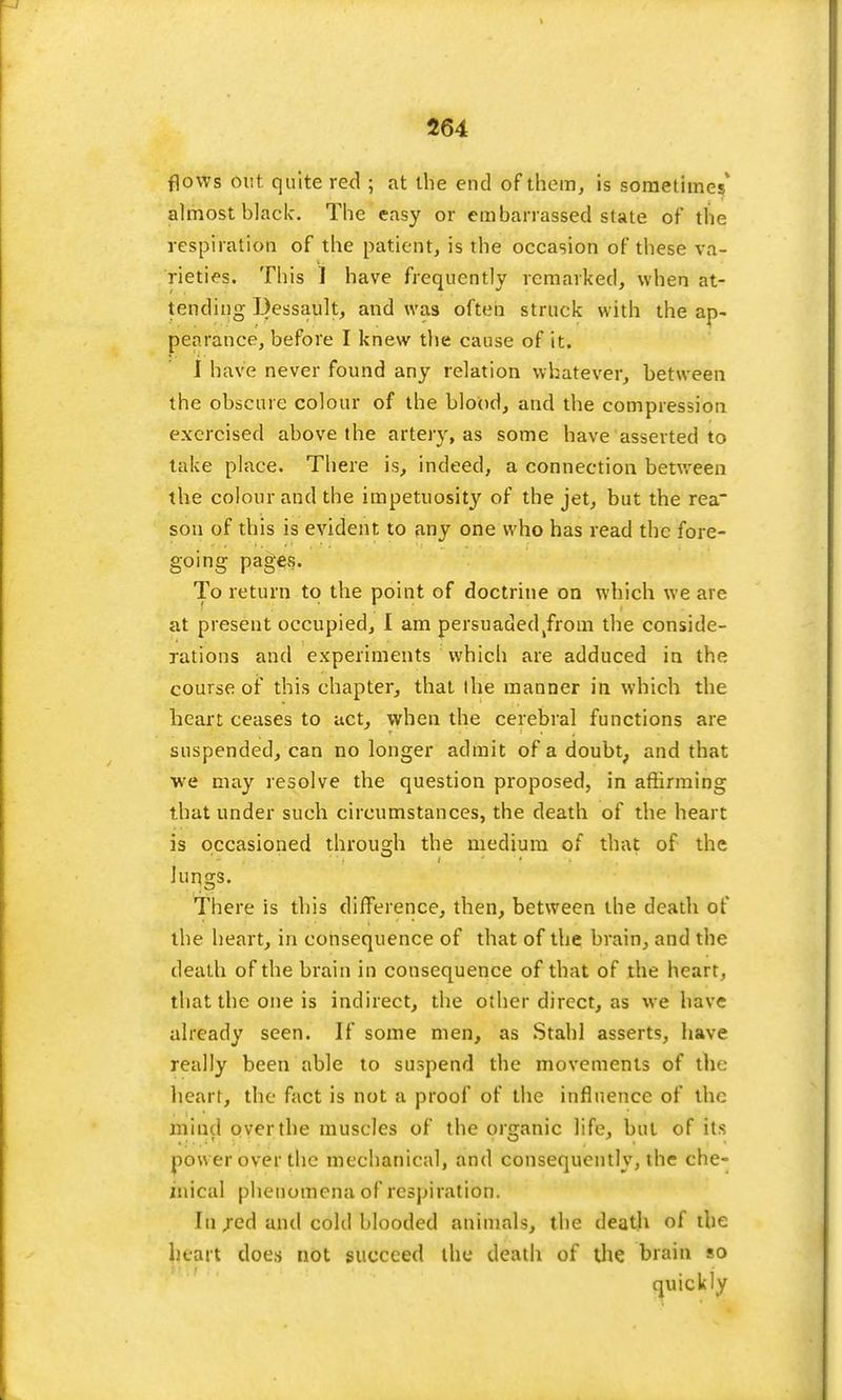 flows Out quite red ; at the end of them, is sometimes' almost black. The easy or embarrassed state of the respiration of the patient, is the occasion of these va- rieties. This 1 have frequently remarked, when at- tending Dessault, and was often struck with the ap- pearance, before I knew the cause of it. I have never found any relation whatever, between the obscure colour of the blood, and the compression exercised above the artery, as some have asserted to take place. There is, indeed, a connection between the colour and the impetuosity of the jet, but the rea son of this is evident to any one who has read the fore- going pages. To return to the point of doctrine on which we are at present occupied, I am persuaded kfrom the conside- rations and experiments which are adduced in the course of this chapter, that the manner in which the heart ceases to act, when the cerebral functions are suspended, can no longer admit of a doubt, and that we may resolve the question proposed, in affirming that under such circumstances, the death of the heart is occasioned through the medium of that of the lungs. There is this difference, then, between the death of the heart, in consequence of that of the brain, and the death of the brain in consequence of that of the heart, that the one is indirect, the other direct, as we have already seen. If some men, as Stahl asserts, have really been able to suspend the movements of the heart, the fact is not a proof of the influence of the mind over the muscles of the organic life, but of its pow er over the mechanical, and consequently, the che- mical phenomena of respiration. In red and cold blooded animals, the death of the heart does not succeed the death of the brain so quickly