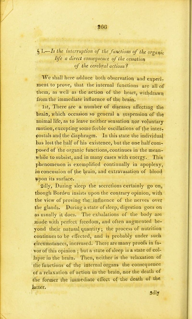 J6G 11.—Is the interruption of the functions of the organic life a direct consequence of the cessation of the cerebral actions ? We shall here adduce both observation and experi- ment to prove, that the internal functions are all of them, as well as the action of the heart, withdrawn from the immediate influence of the brain. 1st, There are a number of diseases affecting the brain, which occasion so general a suspension of the animal life, as to leave neither sensation nor voluntary motion, excepting some feeble oscillations of the inter- postals and the diaphragm. In this state the individual has lost the half of his existence, but the one half com- posed of the organic functions, continues in the mean- while to subsist, and in many cases with energy. This phenomenon is exemplified continually in apoplexy, in concussion of the brain, and extravasation of blood Upon its surface. 2dly, During sleep the secretions certainly go on, though Bordeu insists upon the contrary opinion, with the view of proving the influence of the nerves over the glands. Puring a state of sleep, digestion goes on as usually it does. The exhalations of the body are made with perfect freedom, and often augmented be- yond their natural quantity; the process of nutrition continues to be effected, and is probably under such circumstances, increased. There are many proofs in fa- vor of this opinion ; but a state of sleep is a state of col- Japse in the brain. Then, neither is the relaxation of tfie functions of the internal organs the consequence of a relaxation of action in the brain, nor the death of the former the immediate effect of the death of the latter, Sdly
