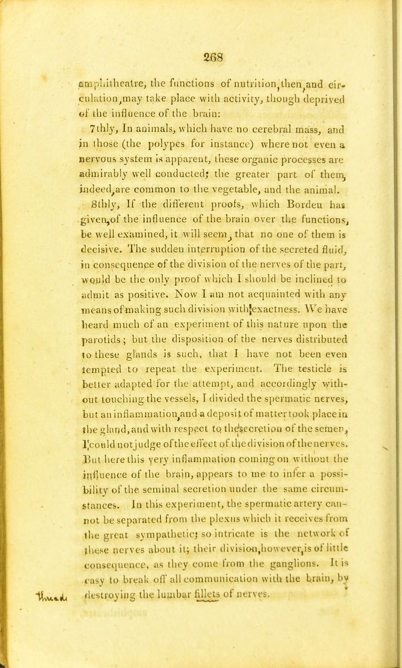 amphitheatre, the functions of nutriiion^lien^and cir- culation^may take place with activity, though deprived of the influence of the brain: 7thly, In animals, which have no cerebral mass, and in those (the polypes for instance) where not even a nervous system is apparent, these organic processes are admirably well conducted; the greater part of them, jndeed/are common to the vegetable, and the animal. Sthly, If the different proofs, which Bordeu has given,of the influence of the brain over the functions, be well examined, it will seem^that no one of them is decisive. The sudden interruption of the secreted fluid, in consequenpe of the division of the nerves of the part, would be the only proof which I should be inclined to admit as positive. Now I am not acquainted with any means of-making such division withjexactness. We have heard much of an experiment of this nature upon the parotids ; but the disposition of the nerves distributed to these glands is such, that I have not been even tempted to repeat the experiment. The testicle is better adapted for the attempt, and accordingly with- out touching the vessels, I divided the spermatic nerves, but an inflammation apd a deposit of matter took place in the eland, and with respect to thefsccrction of the semen, l)cotild notjudge of the effect of tljcdivisionof the nerves. }hit here this very inflammation coming on without the influence of the brain, appears to me to infer a possi- bility of the seminal secretion under the same circum- stances. In this experiment, the spermatic artery can- not be separated from the plexus which it receives from ihe great sympathetic,4 so intricate is the network of these nerves about it; their divisioi^howeveiys of little consequence, as they come from the ganglions. It is easy to break off all communication with the brain, by lW*iL destroying the lumbar fillets of nerves.