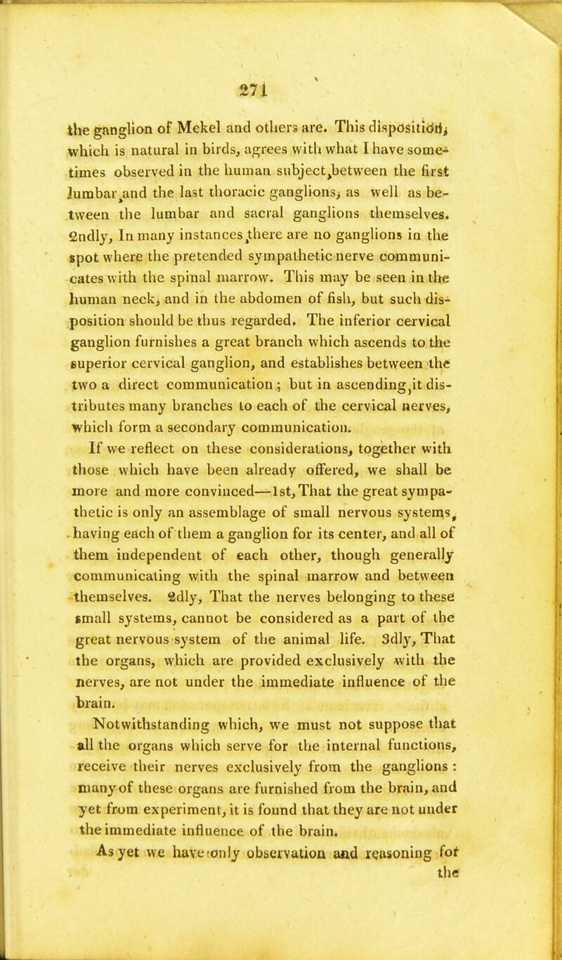 the ganglion of Mekel and others are. This disposition which is natural in birds, agrees with what I have some- times observed in the human subjec^between the first lumbai^and the last thoracic ganglions; as well as be- tween the lumbar and sacral ganglions themselves. 2ndly, In many instances4there are no ganglions in the spot where the pretended sympathetic nerve communi- cates with the spinal marrow. This may be seen in the human neck, and in the abdomen of fish, but such dis- position should be thus regarded. The inferior cervical ganglion furnishes a great branch which ascends to the superior cervical ganglion, and establishes between the two a direct communication ; but in ascending,it dis- tributes many branches to each of the cervical nerves, which form a secondary communication. If we reflect on these considerations, together with those which have been already offered, we shall be more and more convinced—1st,That the great sympa- thetic is only an assemblage of small nervous systems t having each of them a ganglion for its center, and all of them independent of each other, though generally communicating with the spinal marrow and between themselves. 2dly, That the nerves belonging to these small systems, cannot be considered as a part of the great nervous system of the animal life. 3dly, That the organs, which are provided exclusively with the nerves, are not under the immediate influence of the brain. Notwithstanding which, we must not suppose that all the organs which serve for the internal functions, receive their nerves exclusively from the ganglions : many of these organs are furnished from the brain, and yet from experiment, it is found that they are not under the immediate influence of the brain. As yet we have-only observation and reasoning for the