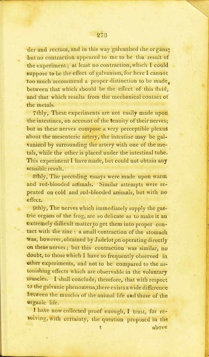 27;) der and rectum, and in this way galvanised ihe organs* but no contraction appeared to me to be the result of the experiment; at least no contraction,which I could suppose to be the effect of galvanism, for here I cannot loo much recommend a proper distinction to be made^ between that which should be the effect of this fluid, and that which results from the mechanical contact of the metals. 7thly, These experiments are not easily made upori the intestines, on account of the tenuity of their nerves; but as these nerves compose a very perceptible plexuS about the mesenteric artery, the intestine may be gal- vanized by surrounding the artery with one of the me- tals, while the other is placed under the intestinal tube. This experiment I have made, but could not obtain any sensible result. Stilly, The preceding essays were made upon warm, and red-blooded arfimals. Similar attempts were re- peated on cold and red-blooded animals, but with no effect. 9thly, The nerves which immediately supply the gas- tric organs of the frog, are so delicate as to make it an extremely difficult matter to get them into proper con- tact with the zinc : a small contraction of the stomach Was, however, obtained by Jadelot^on operating directly on these nerves ; but this contraction was similar; nd doubt, to those which I have so frequently observed in other experiments; and not to be compared to the as- tonishing effects which are observable in the voluntary muscles. I shall conclude; therefore, that with respect td the galvanic phenomena,there exists a wide difference between the muscles of the animal life and those of the •organic life. I have now collected proof enough, I trust, for re- solving, with certainty, the question proposed in the t above