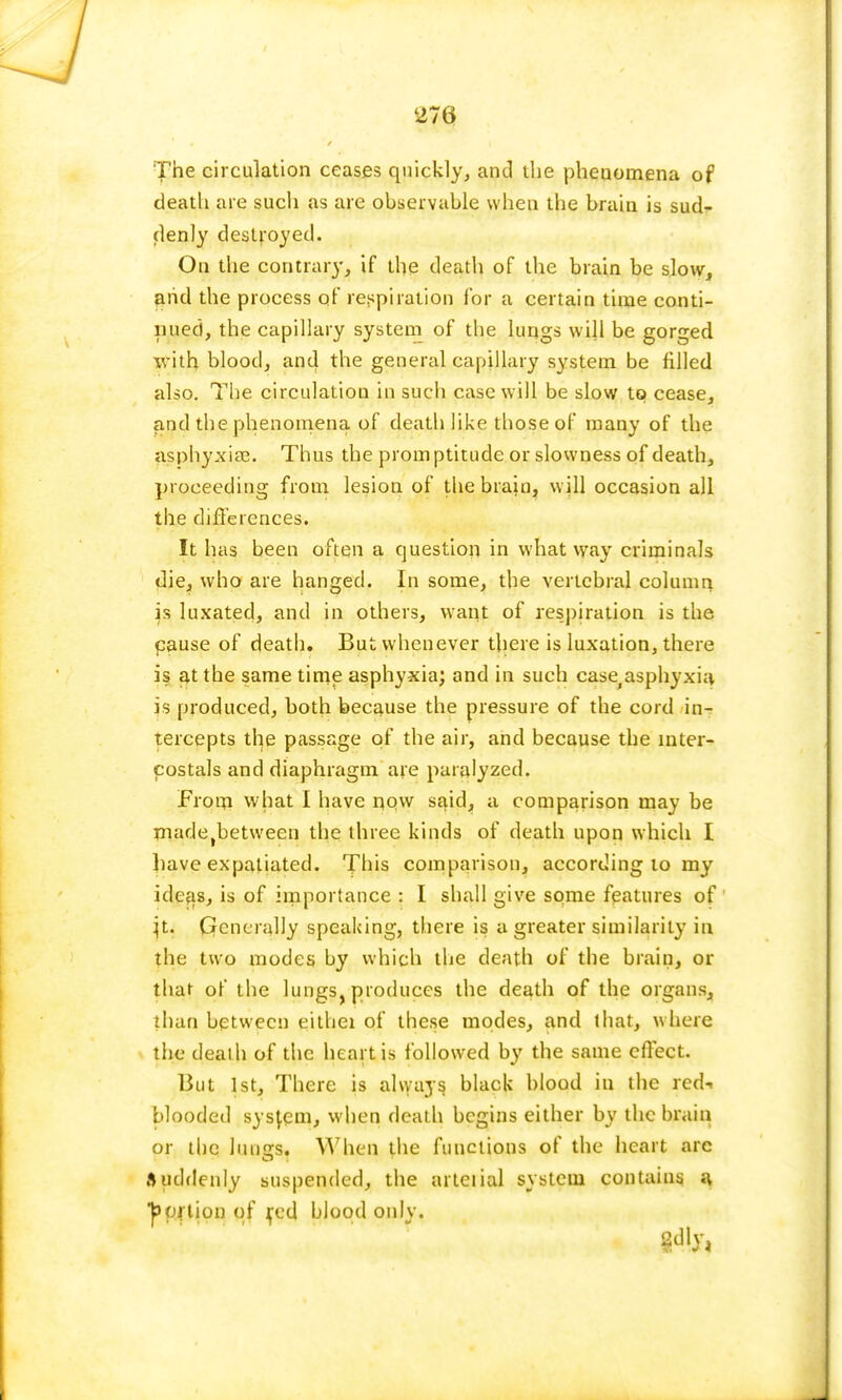 The circulation ceases quickly, and the phenomena of death are such as are observable when the brain is sucU (lenly destroyed. On the contrary, if the death of the brain be slow, and the process of respiration for a certain time conti- nued, the capillary system of the lungs will be gorged with blood, and the general capillary system be filled also. The circulation in such case will be slow to cease, and the phenomena of death like those of many of the asphyxia?. Thus the promptitude or slowness of death, proceeding from lesion of the brain, will occasion all the differences. It has been often a question in what way criminals die, who are hanged. In some, the vertebral column is luxated, and in others, want of respiration is the cause of death. But whenever there is luxation, there is at the same time asphyxia; and in such case^ asphyxia is produced, both because the pressure of the cord in- tercepts the passage of the air, and because the mter- costals and diaphragm are paralyzed. From what I have now said, a comparison may be madetbetween the three kinds of death upon which I have expatiated. This comparison, according to my ideas, is of importance : I shall give some features of }t. Generally speaking, there is a greater similarity in the two modes by which the death of the brain, or that of the lungs, produces the death of the organs, than between eithei of these modes, and that, where the death of the heart is followed by the same effect. But 1st, There is always black blood in the red- blooded system, when death begins either by the brain or the lun£rs. When the functions of the heart arc Suddenly suspended, the arteiial system contains a portion of fed blood only.