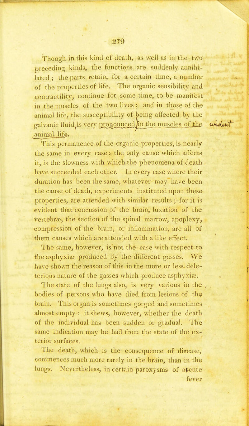 279 Though in this kind of death, as well as in the two preceding kinds, the functions are suddenly annihi- lated ; the parts retain, for a certain time, a number of the properties of life. The organic sensibility and contractility, continue for some time, to be manifest in the muscles of the two lives 5 and in those of the animal life, the susceptibility of being affected by the galvanic Strides very gronouncedjin the muscles_of ^iie un.eljMt' ^ninaaljifjg. This permanence of the organic properties, is nearly the same in every case; the only cause which affects it, is the slowness with which the phenomena of death have succeeded each other. In every case where their duration has been the same, whatever may have been the cause of death, experiments instituted upon these properties, are attended with similar results ; for it is evident that concussion of the brain, luxation of the vettebra;, the section of the spinal marrow, apoplexy, compression of the brain, or inflammation, are all of them causes which are attended with a like effect. The same, however, is not the case with respect to the asphyxiae produced by the different gasses. We have shown the reason of this in the more or less dele- terious nature of the gasses which produce asphyxia?. The state of the lungs also, is very various in the , . bodies of persons who have died from lesions of the brain. This organ is sometimes gorged and sometimes almost empty : it shews, however, whether the death of the individual has been sudden or gradual. The same indication may be had from the state of the ex- terior surfaces. The death, which is the consequence of disease, commences much more rarely in the brain, than in the lungs. Nevertheless, in certain paroxysms of afceute fever