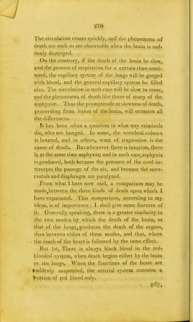 273 The circulation ceases quickly, and the phenomena of death are such as are observable when the brain is sud- denly destroyed. On the contrary, if the death of the brain be slow, and the process of respiration for a certain time conti- nued, the capillary system of the lungs will be gorged with blood, and the general capillary system be filled also. The circulation in such case will be slow to cease, and the phenomena of death like those of many of the asphyxia?. Thus the prom ptitude or slowness of death, proceeding from lesion of the brain, will occasion all the differences. It has been often a question in what way criminals die, who are hanged. In some, the vertebral column is luxated, and in others, want of respiration is the pause of death. But whenever there is luxation, there is at the same time asphyxia; and in such case^sphyxia is produced, both because the pressure of the cord in- tercepts the passage of the air, and because the mter- costals and diaphragm are paralyzed. From what I have now said, a comparison may be madetbetween the three kinds of death upon which I bave expatiated. This comparison, according to my ideas, is of importance : I shall give sqme features of }t. Generally speaking, there is a greater similarity in the two modes by which the death of the brain, or that of the lungs, produces the death of the organs, than between eithei of these modes, and that, where the death of the heart is followed by the same effect. But 1st, There is always black blood in the red-, blooded system, when death begins either by the brain or the lunus. When the functions of the heart arc Suddenly suspended, the arteiial system contains a portion of fed blood only.