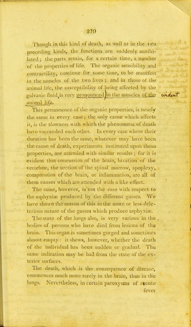 Though in this kind of death, as well as in the two preceding kinds, the functions are suddenly annihi- lated ; the parts retain, for a certain time, a number Of the properties of life. The organic sensibility and contractilit)r, continue for some time, to be manifest in the muscles of the two lives ;■ and in those of the animal life, the susceptibility of being affected by the galvanic fluidyis very pronounced jin the musjnes_oJLthe UH.cL*Ct animal Jifjg. This permanence of the organic properties, is nearly the same in every case ;• the only cause which affects it, is the slowness with which the phenomena of death have succeeded each other. In every case where their duration has been the same, whatever may have been the cause of death, experiments instituted upon these properties, are attended with similar results ; for it is evident that concussion of the brain, luxation of the vertebra?, the section of the spinal marrow, apoplexy, compression of the brain, or inflammation, are all of them causes which are attended with a like effect. The same, however, is not the case with respect to the asphyxias produced by the different gasses. We have shown the' reason of this in the more or less dele- terious nature of the gasses which produce asphyxia?. The state of the lungs also, is very various in the , . bodies of persons who have died from lesions of the brain. This organ is sometimes gorged and sometimes almost empty : it shews, however, whether the death of the individual has been sudden or gradual. The same indication may be had from the state of the ex- terior surfaces. The death, which is the consequence of disease, commences much more rarely in the brain, than in the lungs. Nevertheless, in certain paroxysms of afceute fever