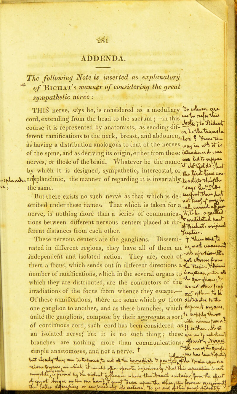 ADDENDA. The following Note is inserted as explanatory of Bichat's manner of considering the great sympathetic nerve: THIS nerve, says he, is considered as a medullary \ cord,extending from the head to the sacrum ;—in this j^^^^^^- course it is represented by anatomists, as sending dif- ^^j^-^^^ ferent ramifications to the neck, breast, and abclomen,^^ { s^Mr^iJ^ as having a distribution analogous to that of the nerves u>euj V** wj'VVT~'\a of the spine, and as deriving its origin,either from these CmUoA**.*-*-^ nerves, or those of the brain. Whatever be the name^^^^^f^j: by which it is designed, sympathetic, intercostal, or^fcjtj^j »^lxw«k-.tr^splanchnic, the manner of regarding it is invariably&*Jj&M^$A~- -) the same. But there exists no siich nerve as that which is de- 4^^^TV^1^*^ scribed under these names. That which is taken for a^^^^it*^** nerve, is nothing more than a series of comniunica-^A*^- ,0. cba.wu3 ; tions between different nervous centers placed at dif- ,^t^ H| ferent distances from each other. These nervous centers are the ganglions. Dissemi- \,%^<*t>A%> nated in different regions, they have all of them an ^* independent and isolated action. They are, each of ^ ^^L^J! them a focus, which sends out in different directions a iL~VVcLLvt.Vty**l number of ramifications, which in the several organs to^\a*-*^-,iV^- *^ which they are distributed, are the conductors of the . ^^^^S irradiations of the focus from whence they escape.— ^yflL^iiL Of these ramifications, there are some which go from dtutwiJtu. hit*, one ganglion to another, and as these branches, which ^jf***^ unite the ganglions, compose by their aggregate asort^* M^v^^ta** of continuous cord, such cord has been considered as 1,-\^wvx j&qfc an isolated nerve; but it is 110 such thing; thesevu*t. m^iA^I branches are nothing more than communications, ^U/U^,^!5ii!' simple anastomoses, and not a nerve; t . . <~V'?*'i ^T^X