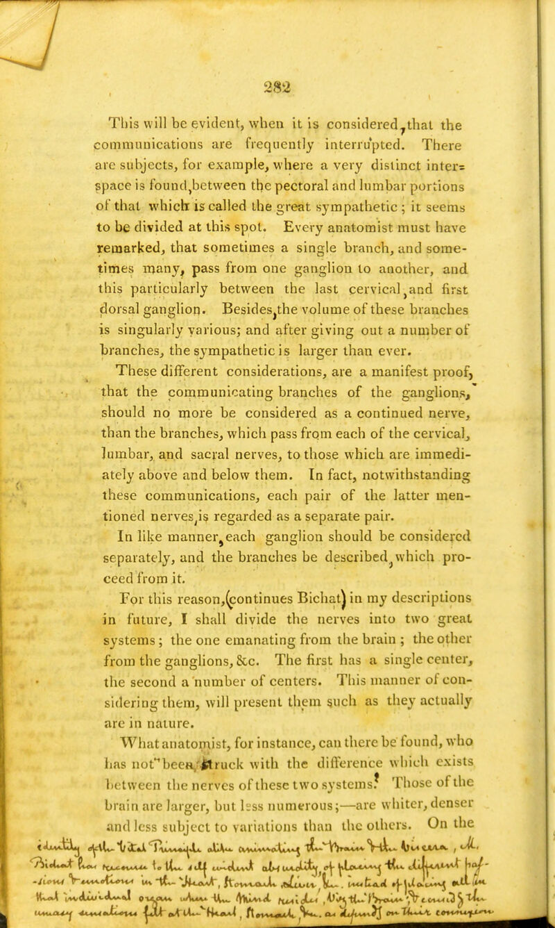 This will be evident, when it is considered7that the communications are frequently interrupted. There are subjects, for example, where a very distinct inter= space is founc^between the pectoral and lumbar portions of that which: is called the great sympathetic ; it seems to be divided at this spot. Every anatomist must have remarked, that sometimes a single branch, and some- times many, pass from one ganglion to another, and this particularly between the last cervical-and first dorsal ganglion. Besidesjthe volume of these branches is singularly various; and after giving out a number of branches, the sympathetic is larger than ever. These different considerations, are a manifest proof, that the communicating branches of the ganglions, should no more be considered as a continued nerve, than the branches, which pass from each of the cervical, lumbar, and sacral nerves, to those which are immedi- ately above and below them. In fact, notwithstanding these communications, each pair of the latter men- tioned nerves^s regarded as a separate pair. In like manner^each ganglion should be considered separately, and the branches be described which pro- ceed from it. For this reason,(continues Bichatjin my descriptions in future, I shall divide the nerves into two great systems ; the one emanating from the brain ; the other from the ganglions, &c. The first has a single center, the second a number of centers. This manner of con- sidering them, will present them such as they actually arc in nature. What anatomist, for instance, can there be found, who has notHbeeR/l*ruck with the difference which exists between the nerves of these two systems? Those of the brain are larger, but hss numerous;—are whiter, denser and less subject to variations than the others. On the V****ett»vn u* '•JUaaAt, tiov^oJu alvuil^ . UtW »f-|U Ju~^ *d1l*4. tU~t -u*v4A4<«.<t^«J p-uyw* i-W* iU- 'fXvwdt (w'kJUi , fo'<M) tU-' fVron**- ?V t-frv~< iD tl^