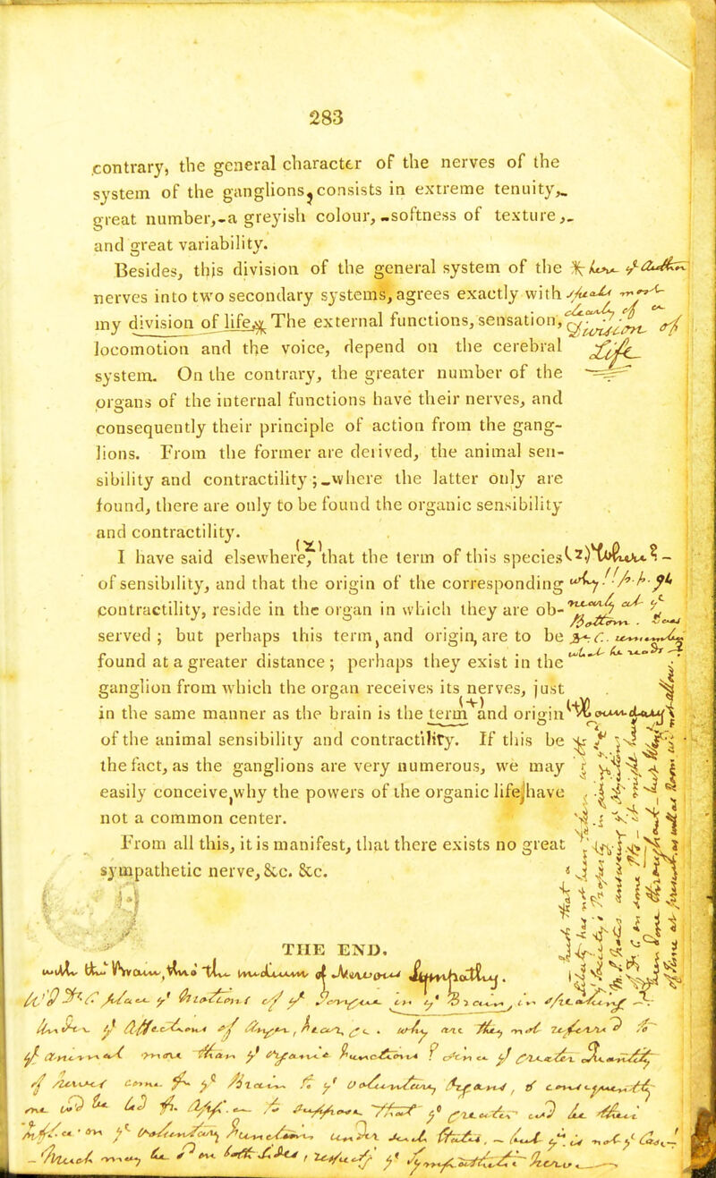 contrary, the general character of the nerves of the system of the ganglions ^ consists in extreme tenuity*, great number,-a greyish colour,-softness of texture,, and great variability. Besides, this division of the general system of the /^2^*^ nerves into two secondary systems, agrees exactly with j/u°^ my division of life^ The external functions, sensation, o^j^^. locomotion and the voice, depend on the cerebral system. On the contrary, the greater number of the -^s^ organs of the internal functions have their nerves, and consequently their principle of action from the gang- lions. From the former are deiived, the animal sen- sibility and contractility ;«where the latter only are found, there are only to be found the organic sensibility and contractility. I have said elsewhere, that the term of this species of sensibility, and that the origin of the corresponding ur^y- A ^-^ contractility, reside in the organ in which they are OD^^ served; but perhaps this term} and origin, are to be ^.c. found at a greater distance ; perhaps they exist in the w ~ / ganglion from which the organ receives its nerves, just ^ in the same manner as the brain is the terin^and origin^**^*}-**^ . . °<t <.-f of the animal sensibility and contractility. If this be Sr f w I the fact, as the ganglions are very numerous, we may § Vvs^l easily conceivejWhy the powers of the organic lifejhave . |^ r'l hlii not a common center. '-if V- ^ T> II 1 • • • • • « Vl'.' rrom all this, it is manifest, that there exists no great ' §^>s j sympathetic nerve, &c. 8cc. 1 I ^ * THE END. ^aTf J