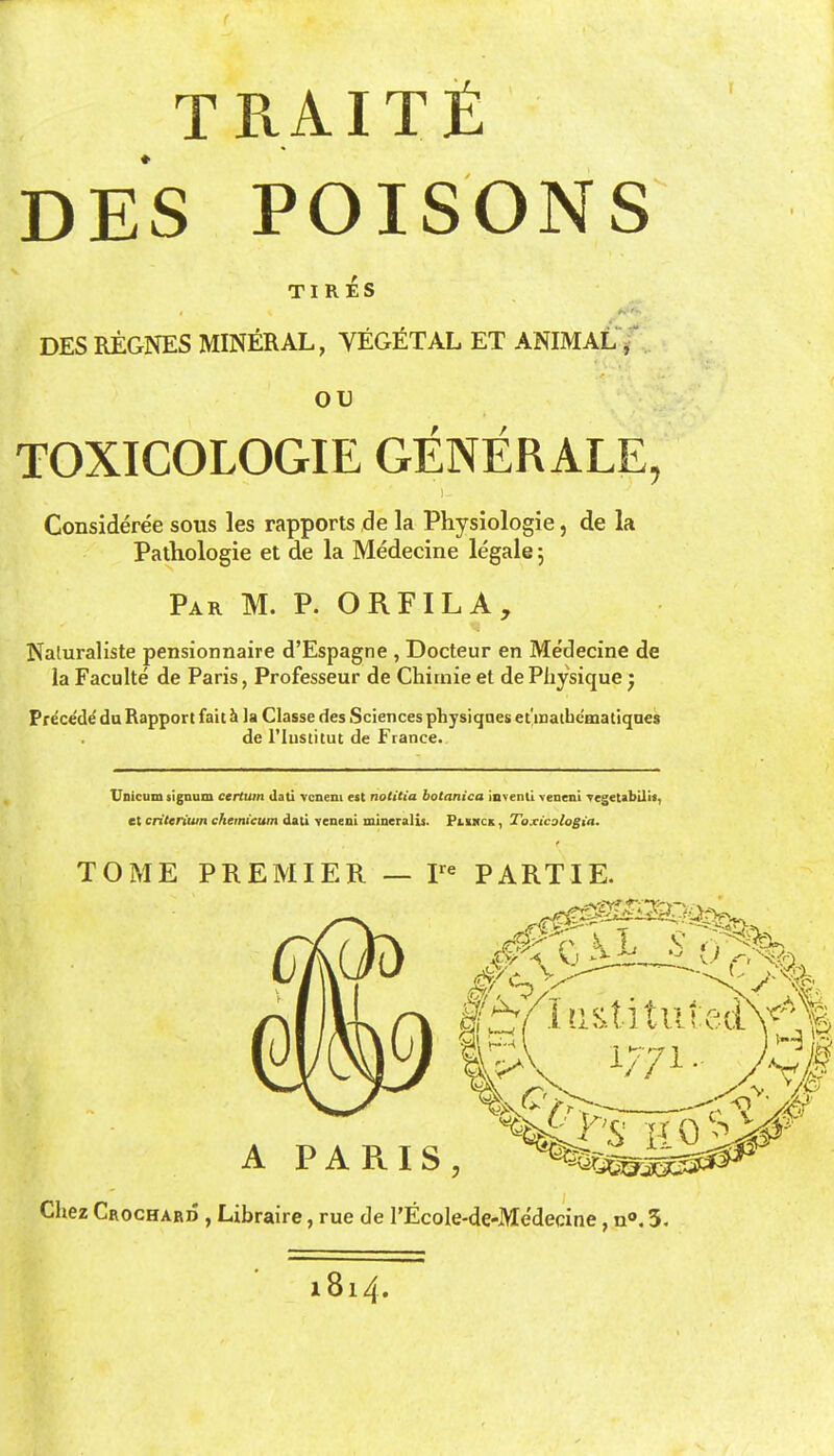 DES POISONS TIRES DES REGNES MINERAL, VEGETAL ET ANIMAL , 01) TOXICOLOGIE GENERALE, Consideree sous les rapports de la Physiologie, de la Pathologie et de la Medecine legale; Par M. P. ORFILA, Naluraliste pensionnaire d'Espagne , Docteur en Medecine de la Faculte de Paris, Professeur de Chirnie et de Physique j Precede da Rapport fait a la Classe des Sciences physiques e t'matliemaiiques de l'lustitut de France. Unicum signum cerium dati venem est notitia botanica invenii veneni vegetabilit, et crileriwn chemicum dati venem mineralis. Pluhck , Toxicologia. TOME PREMIER — Ire PARTIE. Chez Crochard , Libraire, rue de l'Ecole-de-Medecine, n°. 3. 1814.