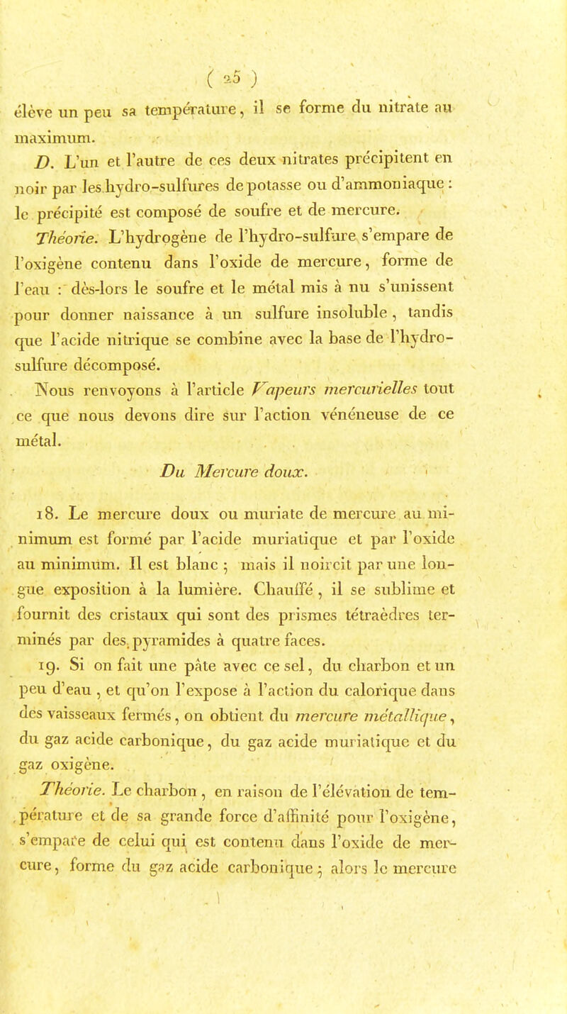 ( *5 ) eleve un peu sa temperature, il se forme du nitrate au maximum. D. L'un et l'autre de ces deux nitrates precipitent en noir par les bydro-sulfures depotasse ou d'ammoniaque : le precipite est compose de soufre et de mercure; Theorie. L'hydrogene de l'hydro-sulfure s'empare de l'oxigene contenu dans l'oxide de mercure, forme de J'eau : des-lors le soufre et le metal mis a nu s'unissent pour donner naissanee a un sulfure insoluble , tandis que l'acide nitrique se combine avec la base de Thydro- sulfure decompose. Nous renvoyons a T article Vopeurs mercuiielles lout ce que nous devons dire sur Taction veneneuse de ce metal. Du Mercure doux. 18. Le mercure doux ou muriate de mercure. au mi- nimum est forme par l'acide muriatique et par Toxide au minimum. II est blanc ; mais il npircif par une lou- gue exposition a la lumiere. Chaulfe , il se sublime et fournit des cristaux qui sont des prismes tetraedres ter- mines par des, pyramides a quatre faces. ig. Si on fait une pate avec cesel, du cliarbon etun peu d'eau , et qu'on l'expose a Taction du calorique dans des vaisseaux fermes, on obtient du mercure metallique, du gaz acide carbonique, du gaz acide muriatique et du gaz oxigene. Theorie. Le chax^bon , en raison de Televation de tem- .perature et de sa grande force d'affinite pour Toxigene, s'empafe de celui qui est contenu dans Toxide de mer- cure, forme du gaz acide carbonique; alors le mercure