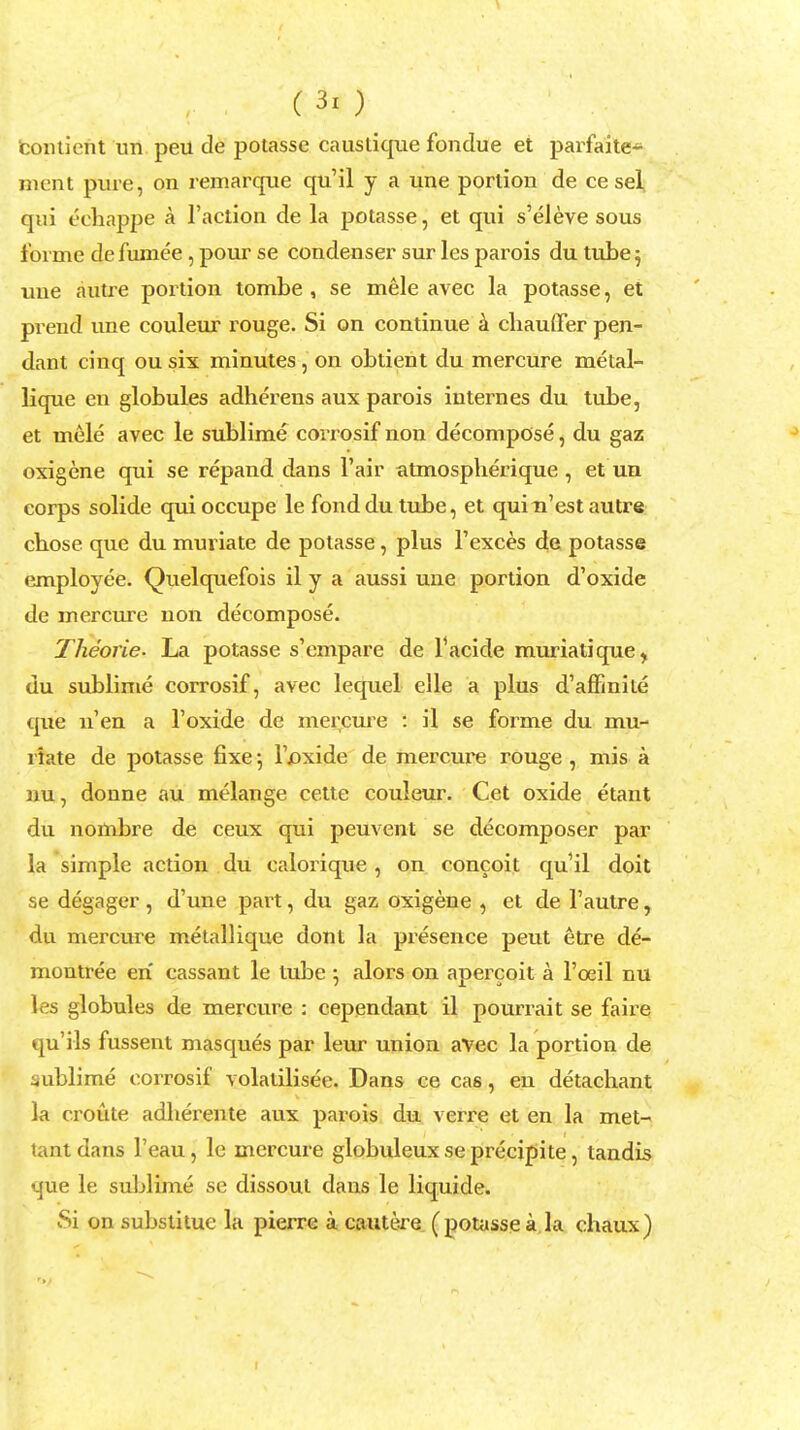 eontient un peu de potasse caustique fondue et parfaite- ment pure, on remarque qu'il y a une portion de ce set qui echappe a Taction de la potasse, et qui s'eleve sous forme de fumee , pour se condenser sur les parois du tube 5 une autre portion tombe , se mele avec la potasse, et prend une couleur i-ouge. Si on continue a chauffer pen- dant cinq ou six minutes, on obtient du mercure metal- lique en globules adherens aux parois internes du tube, et mele avec le sublime corrosif non decompose, du gaz oxigene qui se repand dans Fair atmospherique, et un corps solide quioccupe le fond du tube, et quin'est autre chose que du muriate de potasse, plus l'exces de potasse employee. Quelquefois il y a aussi une portion d'oxide de mercure non decompose. Theorie. La potasse s'empare de Facide muriatique^ du sublime corrosif, avec lequel elle a plus d'amnite que n'en a l'oxide de mercure : il se forme du mu- riate de potasse fixe; l'joxide de mercure rouge , mis a nu, donne au melange cette couleur. Cet oxide etant du nombre de ceux qui peuvent se decomposer par la simple action du calorique , on concoit qu'il doit se degager , d'une part, du gaz oxigene , et de l'autre, du mercure metallique dont la presence peut etre de- montree eri cassant le tube ; alors on apercoit a l'oeil nu les globules de mercure : cependant il pourrait se faire qu'ils fussent masques par leur union avec la portion de sublime corrosif volatilisee. Dans ce cas, en detachant la croute adherente aux parois du verre et en la met- tant dans l'eau, le mercure globuleux se precipite, tandis que le sublime se dissout dans le liquide. Si on substituc la pierre a cautere (potasse a la chaux)