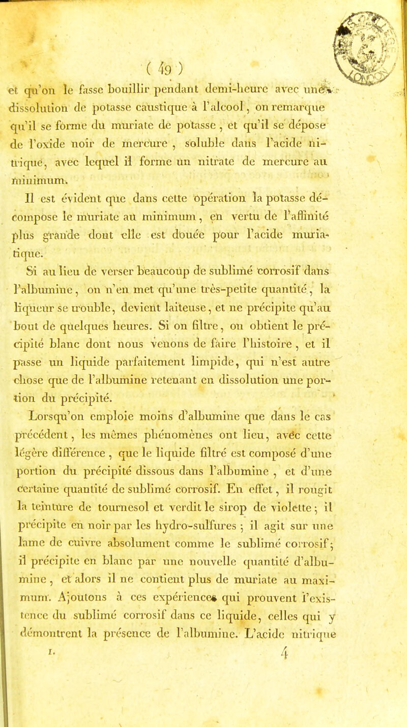 et qu'on le fassc bouillir pendant demi-hcurc avec tin fir* dissolution de potasse caustique a l'alcool, onremarque qu'il se forme du muriate de potasse , et qu'il so depose de l'oxide noir de mercure , soluble dans l'acide ni- triqne, avec lequel il forme tin nitrate de mercure au minimum. II est evident que dans cette Operation la potasse de- compose le muriate au minimum, en vertu de l'affinile plus graride tlont elle est douee pour l'acide mmia- rique. Si au lieu de verser beaucoup de sublime corrosif dans l'albumine , on n'en met qu'une tres-petite quanlite, la liqueur se trouble, devicnt laiteuse, et ne precipite qu'au bout de qtielques lieures. Si on filtre, on obtient le pre- cipite blanc dont nous venons de faire l'histoire , et il passe un liquide parfaitement limpide, qui n'est autre chose que de l'albumine retenant en dissolution une por- tion du precipite. Lorsqu'on emploie moins d'albumine que dans le cas precedent, les memes pheuomenes out lieu, avec cette legcre difference , que le liquide filtre est compose d'une portion du precipite dissous dans l'albumine , et d'une Certaine quanlite de sublime corrosif. En effet, il rougit la teinture de tournesol et verdit le sirop de violctte; il precipite en noir par les hydro-sulfures 5 il agit sur une lame de cuivre absolument comme le sublime corrosif; il precipite en blanc par une nouvelle quantite d'albu- mine , et alors il ne contient plus de muriate au maxi- mum. Ajoulons a ces experience* qui prouvent i'exis- tehce du sublime corrosif dans ce liquide, celles qui y demontrent la presence de l'albumine. L'acide nitrique 4