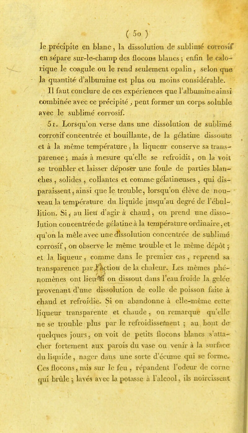 le preclpite en blanc , la dissolution do sublime corrostf en separe sur-le-cbamp des llocons blaucs ; enfin le calo- rique le coagule ou le rend seuleraent opalin, selon que la quantite d'albuniine est plus ou moins considerable. II faut conclure de ces experiences que ralbumineainsi combihee avec ce precipite , pent former un corps soluble avec le sublime corrosif. 51. Lorsqu'on verse dans une dissolution de sublime corrosif concentree et bouillante, de la gelatine dissoute et a la meme temperature, la liqueur conserve sa trans-' parence; mais a mesure qu'elle se refroidit, on la voit se troubler et laisser deposer une foule de parties blan- ebes , soli des , collantes et comme gelatineuses , qni dis- paraissent, ainsi que le trouble, lorsqu'on eleve de nou- veau la temperature du liquide jusqu'au degre de l'ebul- ljtion. Si j au lieu d'agir a cbaud , on prend une disso- lution concentree de gelatine a la temperature ordinaire, et qu'on la mele avec une dissolution eoncenu-ee de sublime corrosif, on observe le meme trouble et le mane depot; et la liqueur, comme dans le premier cas , reprend sa transparence par Action' delacbaleur. Les memcs phe- nomenes ont lietrn on dissout dans l'eau froide la gelec provenant d'une dissolution de colle de poisson faite a cbaud et rcfroidie. Si on abandonne a ellc-memc celte liqueur transparente ct cbaude, on rcmarque qu'elle ne se trouble plus par le refroidissemeut ; au bout dc quelques jours, on voit de pelits llocons blaucs s'atia- chcr fortement aux parois du vase ou venir a la surface duliquide, nager dans une sorte d'eevune qui se forme. Ces llocons, mis sur le feu, repandcnl Todeur de conic qui brulc j laves avec la potassc a Talcool, ils noircissent