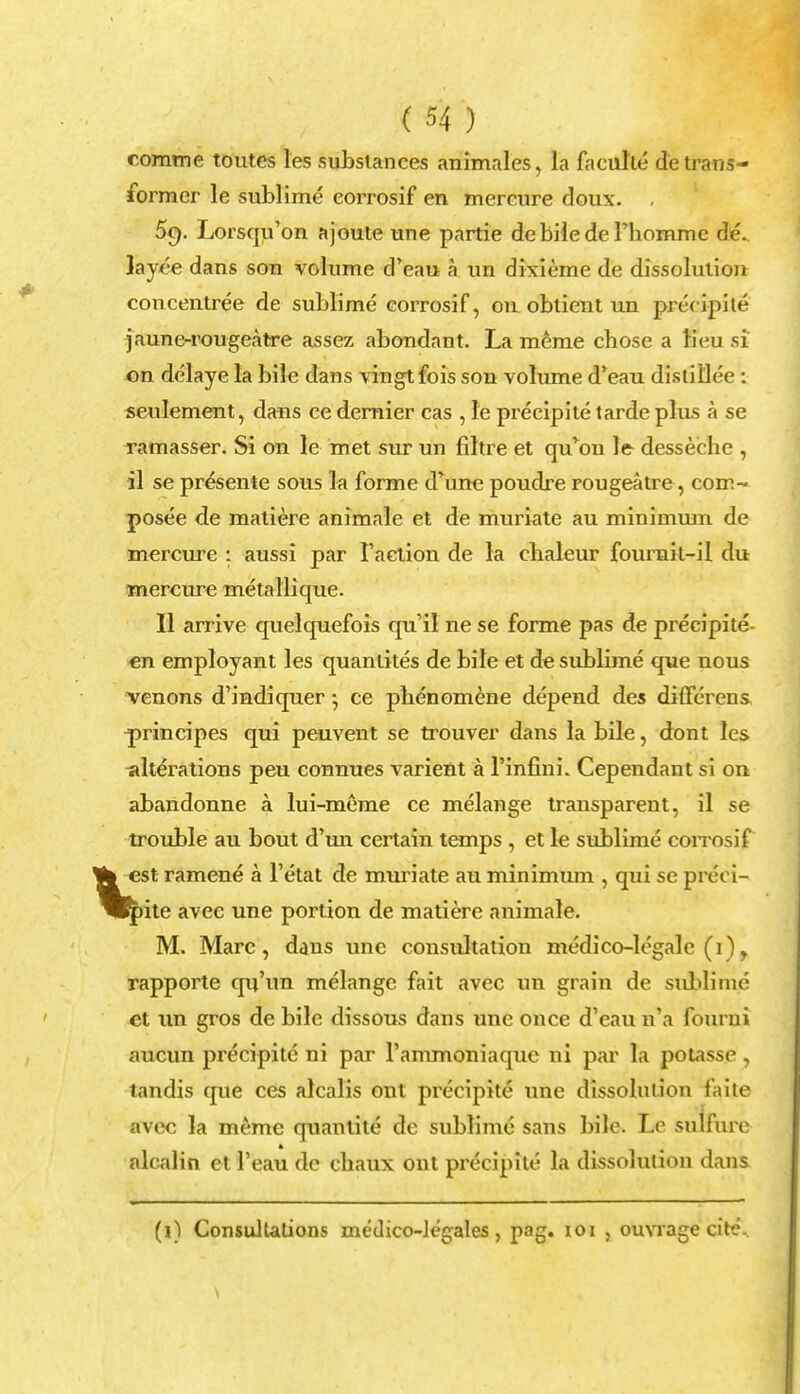 comme toutes les substances animales, la faculie de trans- former le sublime eorrosif en mercure doux. . 59. Lorsqu'on ajoute une partie debilede Thommc de. layee dans son volume d'eau a un dixieme de dissolution concentree de sublime eorrosif, 011 oblient un precipite jaune-rougeatre assez abondant. La meme chose a lieu si on delaye la bile dans vingtfois son volume d'eau distillee : seulement, dans ce dernier cas , le precipite tarde plus a se ramasser. Si on le met sur un filtre et qu'on le desseche , il se presente sous la forme d'une poudre rougeatre, com- posee de matiere animale et de muriate au minimum de mercure : aussi par Taction de la clialeur fourait-il du mercure metallique. II arrive quelquefois qu'il ne se forme pas de precipite en employant les quantites de bile et de sublime que nous venons d'indiquer; ce phenomene depend des differens, ^rincipes qui peuvent se trouver dans la bile, dont les alterations peu connues varient a l'infini. Cependant si on abandonne a lui-meme ce melange transparent, il se trouble au bout d'un certain temps , et le sublime eorrosif est ramene a l'etat de muriate au minimum , qui se prcci- (pite avee une portion de matiere animale. M. Marc, dans une consultation medico-legalc (1), rapporte qu'un melange fait avee un grain de sublime et un gros de bile dissous dans une once d'eau n'a fourni aucun precipite ni par rammoniaquc ni par la potasse , tandis que ces alcalis ont precipite une dissolution laite avee la meme quantite de sublime sans bile. Le su lfure alcalin et l'eau de chaux ont precipite la dissolution dans (i) Consultations medico-legales , pag. 101 , ouvrage cite. \