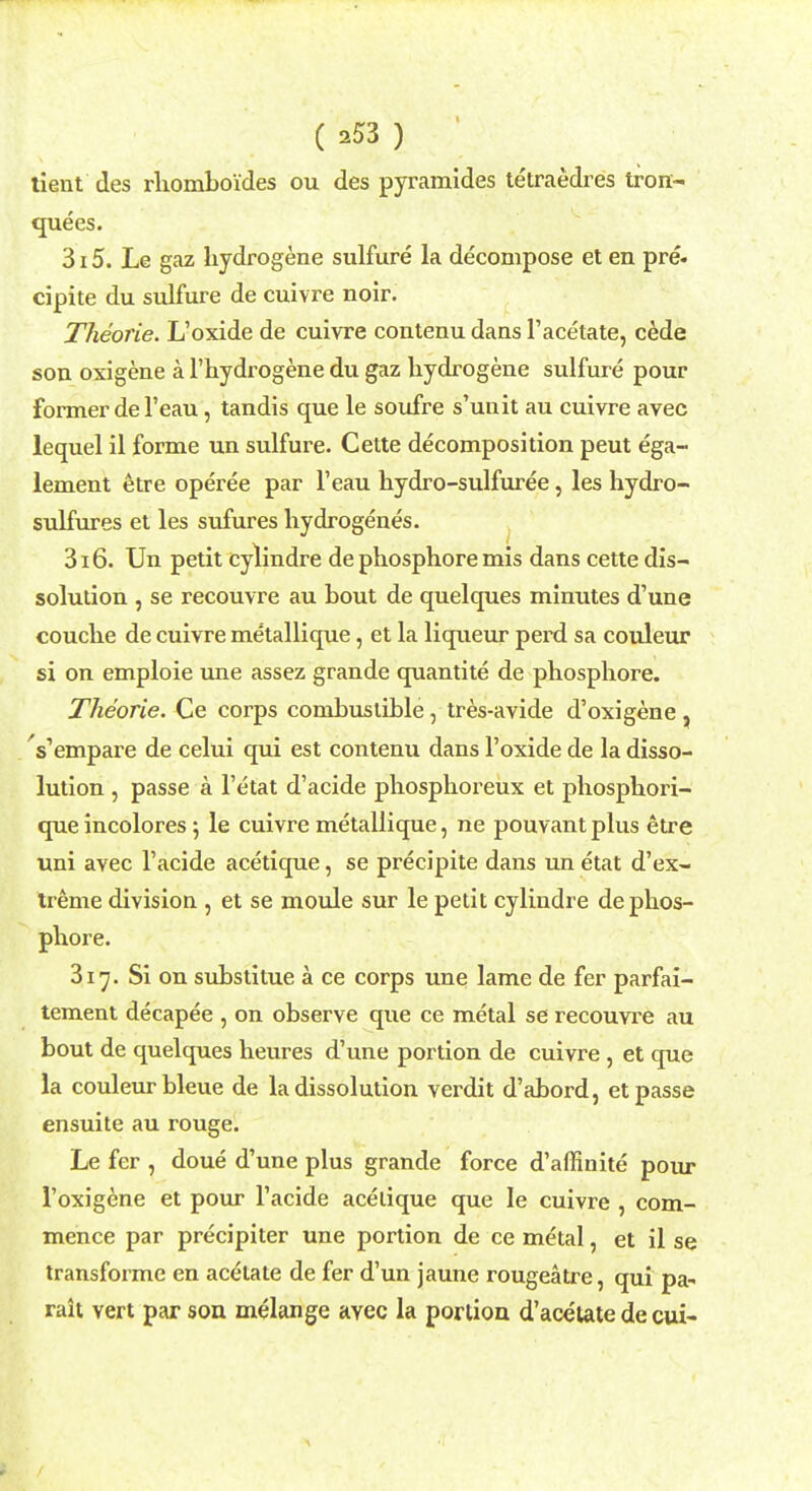 tient des rhomboides ou des pyramides tetraedres tron- quees. 315. Le gaz hydrogene sulfure la decompose et en pre- cipite du sulfure de cuivre noir. Theorie. L'oxide de cuivre contenu dans 1'acetate, cede son oxigene a l'hydrogene du gaz hydrogene sulfure pour former del'eau, tandis que le soufre s'unit au cuivre avec lequel il forme un sulfure. Cette decomposition peut ega- lement etre operee par l'eau hydro-sulfuree, les hydro- sulfures et les sufures hydrogenes. 316. Un petit cylindre de phosphore mis dans cette dis- solution , se recouvre au bout de quelques minutes d'une couche de cuivre metallique, et la liqueur perd sa couleur si on emploie une assez grande quantite de phosphore. Theorie. Ce corps combustible, tres-avide d'oxigene, Vempare de celui qui est contenu dans l'oxide de la disso- lution , passe a l'etat d'acide phosphoreux et phosphori- que incolores ; le cuivre metallique, ne pouvant plus etre uni avec l'acide acetique, se precipite dans un etat d'ex- treme division , et se moule sur le petit cylindre de phos- phore. 317. Si on substitue a ce corps une lame de fer parfai- tement decapee , on observe que ce metal se recouvre au bout de quelques heures d'une portion de cuivre , et que la couleur bleue de la dissolution verdit d'abord, et passe ensuite au rouge. Le fcr , doue d'une plus grande force d'affinite pour 1'oxigcne et pour l'acide acetique que le cuivre , com- mence par precipiter une portion de ce metal, et il se transforme en acetate de fer d'un jaune rougeatre, qui pa* rait vert par son melange avec la portion d'acetate de cui-