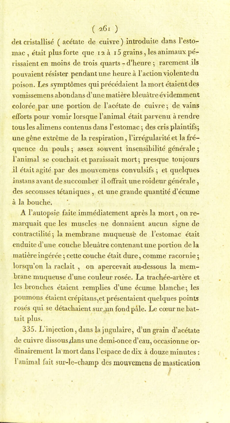 det cristallise ( acetate de cuivre ) introduite dans l'esto- mac , etait plus forte que 12a i5 grains, les animaux pe- rissaient en moins de trois quarts - d'heure •, rarement ils pouvaient resister pendant une heure a Faction violentedu poison. Les sympt6mes qui precedaient lamort e'taientdes vomissemens abondans d'une matiere bleuatre evidemment coloree par une portion de l'acetate de cuivre •, de vains efforts pour vomir lorsque 1'animal etait parvenu a rendre tous les alimens contenus dans l'estomac ; des cris plaintifsj une gene extreme de la respiration, 1'irregular ite et la fre- quence du pouls 5 assez souvent insensibilite generale ; 1'animal se couchait etparaissait mort; presque toujours il etait agite par des mouvemens convulsifs ; et quelques instans avant de succomber il offrait une roideur generale, des secousses tetaniques , et une grande quantite d'ecume a la bouche. A l'autopsie faite immediatement apres la mort, on re- marquait que les muscles ne donnaient aucun signe de contractilite ^ la membrane muqueuse de l'estomac etait enduite d'une couche bleuatre contenant une portion de la matiere ingeree •, cette couche etait dure, comme racornie 5 lorsqu'on la raclait , on apercevait au-dessous la mem- brane muqueuse d'une couleur rosee. La trachee-artere et les broncbes etaient remplies d'une ecume blancbe^ les poiunons etaient crepitans,et presentaient quelques points roses qui se detachaient surQun fond pale. Le coeurnebat- tait plus. 335. L'injection, dans lajugulaire, d'ungrain d'acetate de cuivre dissous jdans une demi-once d'eau, occasionne or- dinairement la mort dans l'espace de dix a douze minutes : 1'animal fait sur-le-champ des mouvemens de mastication