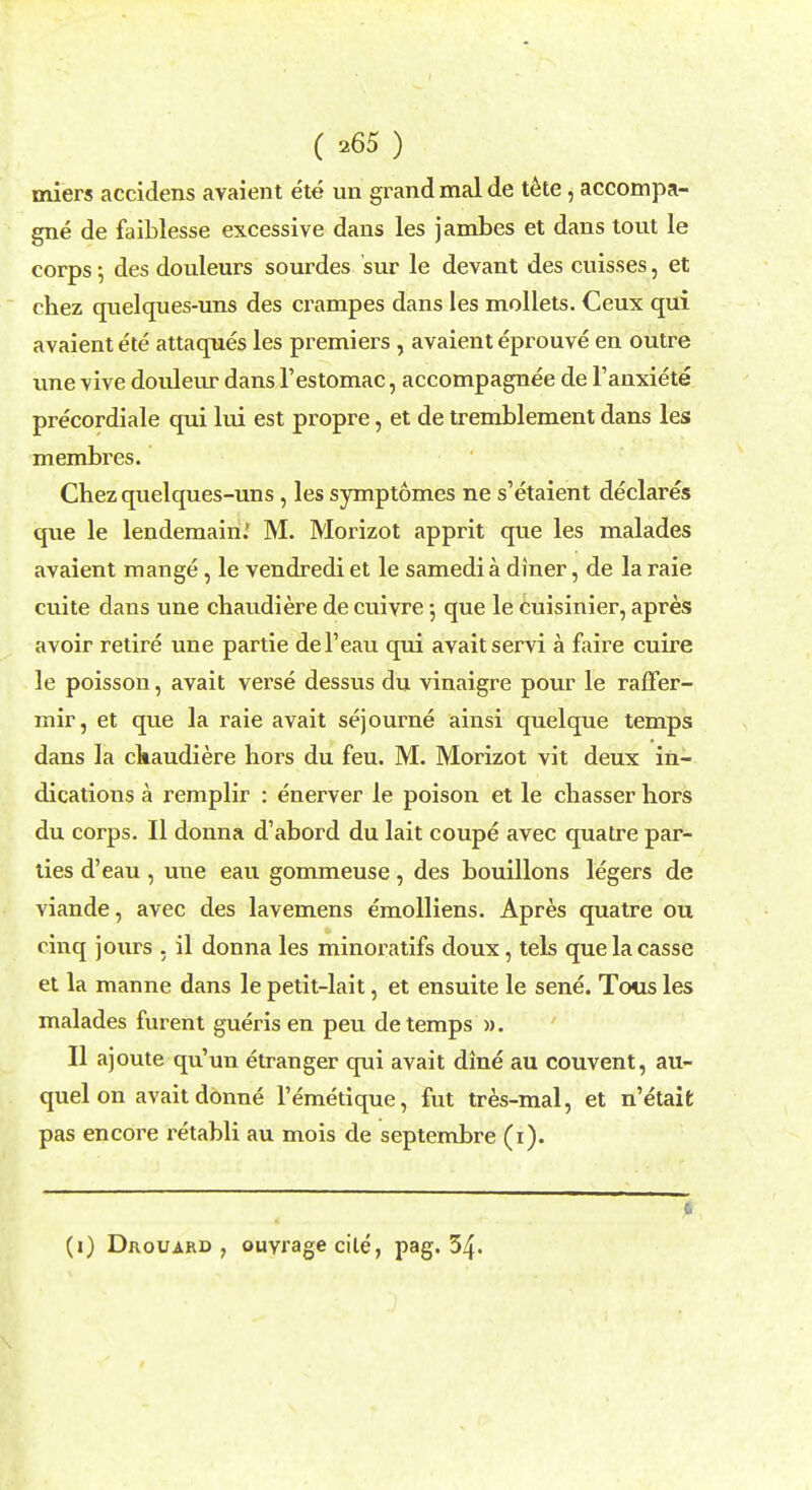 miers accidens avaient ete un grand mal de tete, accompa- gne de faiblesse excessive dans les jambes et dans tout le corps 5 des douleurs sourdes sur le devant des cuisses, et chez quelques-uns des ci^ampes dans les mollets. Ceux qui avaient ete attaques les premiers , avaient eprouve en outre une vive douleur dans l'estomac, accompagnee de l'anxiete precordiale qui lui est propre, et de tremblement dans les membres. Chez quelques-uns, les symptomes ne s'etaient declares que le lendemairi.' M. Morizot apprit que les malades avaient mange, le vendredi et le samedi a diner, de la raie cuite dans une chaudiere de cuivre 5 que le cuisinier, apres avoir retire une partie del'eau qui avaitservi a faire cuire le poisson, avait verse dessus du vinaigre pour le raffer- mir, et que la raie avait sejourne ainsi quelque temps dans la chaudiere hors du feu. M. Morizot vit deux in- dications a remplir : enerver le poison et le cbasser hors du corps. II donna d'abord du lait coupe avec quatre par- ties d'eau , une eau gommeuse, des bouillons legers de viande, avec des lavemens emolliens. Apres quatre ou cinq jours . il donna les minoratifs doux, tels quelacasse et la manne dans le petit-lait, et ensuite le sene. Tous les malades furent gueris en peu de temps ». II ajoute qu'un etranger qui avait dine au couvent, au- quel on avait donne l'emetique, fut tres-mal, et n'etait pas encore retabli au mois de septembre (1). 0 (1) Drouard , ouYragecile, pag. 34.