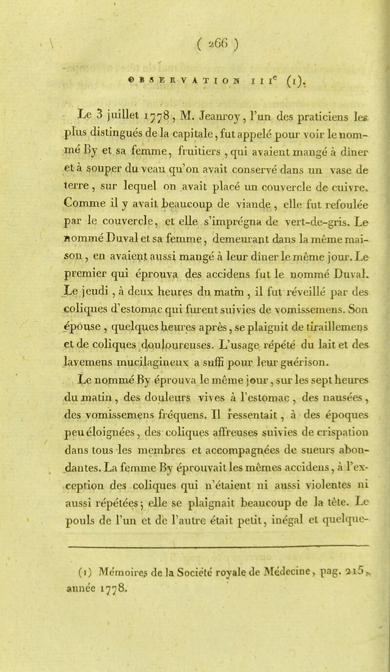 (' uGG ) OBSERVATION II Ie (i). Le 3 juillet 1778, M. Jeanroy, l'un des praticieiis les plus distingues de la capitale, fut appele pour voir le nom- ine By et sa femme, fiuitiers , qui avaient mange a diner et a souper du veau qu'on avait conserve dans un vase de terre, sur lequel on avait place un couvercle de cuivre. Comme il y avait beaucoup de Yiande , elle fut refoulee par le couvercle, et elle s'impregna de vert-de-gris. Le nomme Duval et sa femme, demeurant dans la meme mai- son, en avaient aussi mange a leur diner le meme jour. Le premier qui eprouva des accidens fut le nomme Duvah Le jeudi, a deux heures du matin , il fut reveille par des coliques d'estomac qui furent suivies de vomissemens. Son epouse , quelques heures apres, se plaignit de tiraillemeus et de coliques douloureuses. L'usage repete du lait et des lavemens mucilagineux a suflS pour leur gaerison. Le nomme By eprouva le meme jour, sur les sept heures du matin, des douleurs vives a l'estomac , des nausees , des vomissemens frequens. II ressentait, a des epoques peueloignees, des coliques affreuses suivies de crispation dans tous les memhres et accompagnees de sueurs abon- dautes. La femme By eprouvait les memes accidens, a Tcx- ceprion des coliques qui n'etaient ni aussi violentes ni aussi repeteesj elle se plaignait beaucoup de la tete. Le pouls de l'un et de l'autre etait petit, inegal et quelque- (1) Memoires de la Socie'te royale de Medecine, pag. ai5^ annc'c 1778.