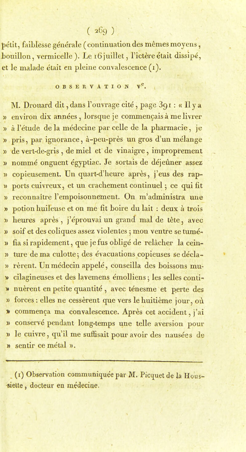 ( ) petit, faiblesse generate (continuation des memes moyens, bouillon, vermicelle ). Le 16juillet, l'ictere etait dissipe, et le malade etait en pleine convalescence (i). OBSERVATION VC. , M. Drouard dit, dans l'ouvrage cite , page 391: « II y a » environ dix annees , lorsque je commencaisa melivrer )> a l'etude dela medecine parcelle de la pharmacie, je » pris, par ignorance, a-peu-pres un gros d'un melange » de vert-de-gris , de miel et de vinaigre, improprement » nomme onguent egyptiac. Je sortais de dejeuner assez » copieusement. Un quart-d'heure apres, j'eus des rap- i) ports cuivreux, et uu crachement continuel; ce qui fit » reconnaitre 1'empoisonnement. On m'administra une » potion huileuse et on me fit boire du lait : deux a trois v heures apres, j'eprouvai un grand mal de tete, avec » soif et des coliques assez violentes 5 mon ventre se tume- » fia si rapidement, que je fus oblige de relacher la cein- » ture de ma culotte j des evacuations copieuses se decla- » rerent. Un medecin appele, conseilla des boissons mu- » cilagineuses et des lavemens emolliens j les selles conti- )♦ nuerent en petite quantite , avec tenesme et p.erte des » forces: elles ne cesserent que vers lehuitieme jour, ou » commenca ma convalescence. Apres cet accident, j'ai » conserve pendant long-temps une telle aversion pour » le cuivre, qu'il me sumsait pour avoir des nausees de » sentir ce metal ». (1) Observation communique'e par M. Picquet de la Hous- -siette, docteur en medecine.