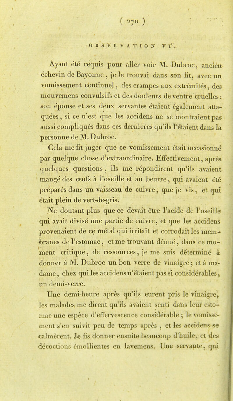 ( 1-jO ) OBSERVATION V Ic. Ayant ete requis pour aller voir M. Dubroc, ancieii echevin de Bayonne , je le trouvai dans son Jit, avec un vomissement continuel, des crampes aux extremites, des mouvemens convulsifs et des douleurs de ventre cruelles: son epouse et ses deux servantes etaient egalement atta- quees, si ce n'est que les accidens ne se montraient pas aussi compliques dans ces dernieres qu'ils Vetaient dans la personne de M. Dubroc. Cela me fit juger que ce vomissement etait occasionne par quel que chose d'extraordinaire. Effectivement, apres quelques questions , ils me repondirent qu'ils avaient mange des oeufs a l'oseille et au beurre, qui avaient ete prepares dans un vaisseau de cuivre, que je vis, et qui etait plein de vert-de-gris. jNe doutant plus que ce devait etre l'acide de l'oseille qui avait divise une partie de cuivre, et que les accidens provenaient de ce metal qui irritait et corrodait les mem- branes de l'estomac, et me trouvant denue, dans ce mo- ment critique, de ressources, je me suis determine a donner a M. Dubroc un bon verre de viuaigre 5 et a ma- dame , chez qui les accidens n'etaient pas si considerables, un demi-verre. Une demi-heure apres qu'ils eurent pris le viuaigre, les malades me dirent qu'ils avaient senti dans leur esto- mac une espece d'effervescence considerable ; le vomisse- ment s'en suivit peu de temps apres , et les accidens se calmerent. Je fis donner cnsuile beaucoup d builc, et des decotakms emollienles en lavemcns. Une servaute, qui