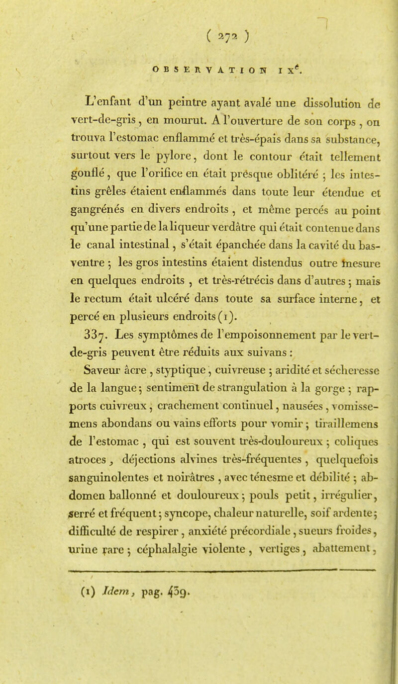 1 OBSERVATION I Xe. L'enfant d'un peintre ayant avale une dissolution de vert-de-gris, en mourut. A l'ouverture de son corps , on trouva Testomac enflamme et tres-epais dans sa substance, surtout vers le pylore, dont le contour etait tellement gonfle, que l'oriiice en etait presque oblitere ; les intes- tins greles etaient enflammes dans toute leur etendue et gangrenes en divers endroits , et meme perces au point qu'une partiede la liqueur verdatre qui etait contenuedans le canal intestinal, s'etait epanchee dans la cavite du bas- ventre 5 les gros intestins etaient distendus outre mesure en quelques endroits , et tres-retrecis dans d'autres 5 mais le rectum etait ulcere dans toute sa surface interne, et perce en plusieurs endroits (1). 387. Les sympt6mes de Tempoisonnement par le vert- de-gris peuvent etre reduits aux suivans : Saveur acre , styptique, cuivreuse 5 aridite et secheresse de la langue; sentiment de strangulation a la gorge 5 rap- ports cuivreux, crachement continuel, nausees, vomisse- mens abondans ou vains efforts pour vomir; tiraillemens de l'estomac , qui est souvent tres-douloureux ; coliques atroces > dejections alvines tres-frequentes , quelquefois sanguinolentes et noiratres , avec tenesme et debilite 5 ab- domen ballonne et douloureux5 pouls petit, irregulier, serre et frequent \ syncope, chaleur naturelle, soif ardente; difficulte de respirer, anxiete precordiale, sueurs froides, urine rare •, cepbalalgie violente , vertiges, abattemeni, (1) Idem, pag. 45g.