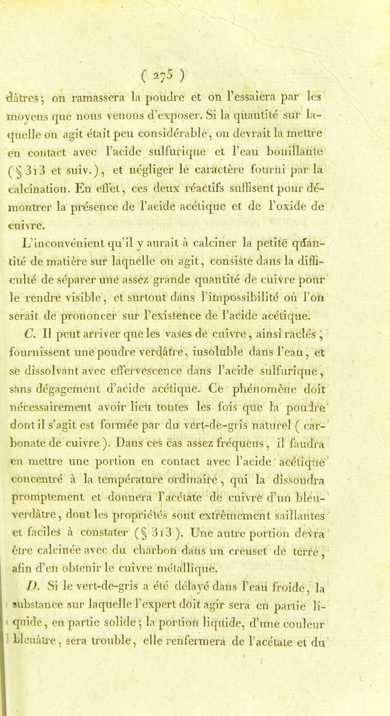 (^) litres; on ramassera la poudre et on Pessaiera par Ies ntoyens que nous venous d'exposer. Si la quantite sur la- quelle on agit etait peu considerable, on devrait la mettre en contact avec l'acide sulfurique et l'eau bouillante (§ 3 r 3 et suiv.), et negliger le caractere fourni par la calcination. En effet, ces deux reactifs suffisent pour de- montrer la presence de l'acide acetique et de l'oxide de cuivre. L'inconvenient qu'il y aurait a calciner la petite quan- tite de matiere sur laquelle on agit, consiste dans la diffi- cvdte de separerune assez grande quantite de cuivre pour le rendre visible, et surtout dans l'impossibilite on Ton serait de prononcer sur l'existence de l'acide acetique. C. II peut arriver que les vases de cuivre, ainsi racles ^ fournissent unepoudre verdatre, insoluble dans l'eau, et se dissolvant avec eirervescence dans l'acide sulfurique , sans degagement d'acide acetique. Ce phenomene doit necessairement avoir lieu toutes les fois que la pouire dontil s'agit est formee par du vert-de-gris natnrel ( car- bonate de cuivre ). Dans ces cas assez frequens, il faudra en mettre une portion en contact avec l'acide acetique concentre a la temperature ordinaire , qui la dissoudra promptement et donnera l'acetate de cuivre d\m ])leu- verdatre, dont les proprielos sont extremement saillantes et faciles a constater (§ 3i3). Une autre portion devra hire calcinee avec du cliarbon dans im creuset de terre , afin d'en obtenir le cuivre metallique. Z>, Si le vert-de-gris a etc delaye dans l'eau froidc, la substance sur laquelle l'expert doit agir sera en partie li- i qnide, en partie solide; la portion liquide, d'une couleur I blcuatre, sera trouble, elle renfermera de l'acetate el du