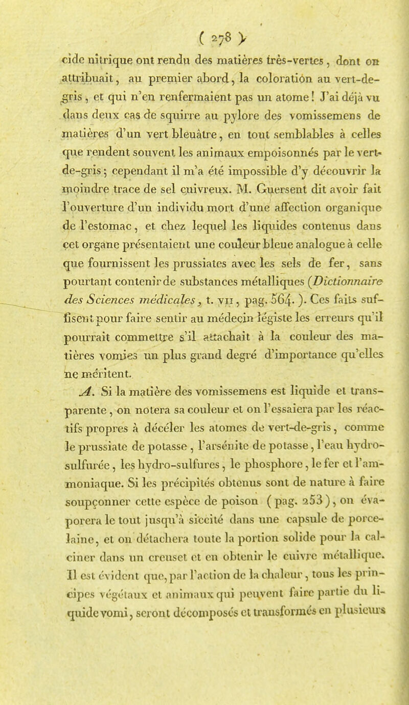 cidc nitrique ont rendu des matieres tres-vertes , dent on attribuait, au premier abord, la coloration au vert-de- gris , ct qui n'en renfermaient pas un atome! J'ai deja vu dans deux eas de squirre au pylore des vomissemens de matieres d'un vert bleuatre, en tout semblables a celles que rendent souvent les animaux empoisonnes par le vert* de-gris 5 cependant il m'a ete impossible d'y decouvrir la moindre trace de sel cjuivreux. M. Guersent dit avoir fait 1'ouverture d'un individu mort d'une affection organiqne de l'estomac, et chez leqnel les liquides contenus dans cet organe presentaient une couleurbleue analogue a celle que fournissent les prussiates avec les sels de fer, sans pourtant contenirde substances metalliques (Dictionnaire des Sciences medicales, t. vu, pag. 564- )• Ces fails suf- fiseul pour faire sentir au medecin legiste les erreurs qu'il pourrait commeltre s'il altachait a la couleur des ma- tieres vomies un plus grand degre d'importance qu'clles ne meritent. A. Si la matiere des vomissemens est liquide et trans- parente, on notera sa couleur et on l'essaiera par los reac- tifs propres a deceler les atomes de vert-de-gris, comme le prussiate de potasse, l'arsenite de potasse, l'eau hydro- sulfuree, les hydro-sulfures, le phosphorc, le fer et l'ani- moniaque. Si les precipites obtenus sont de nature a faire soup9onner cette espece de poison ( pag. 253 ), on eva- poreraletout jnsqu'a siccite dans une capsule de porce- laine, et on detacbera toute la portion solide pour la cal- ciner dans un crcuset ct cn obtenir le cuivrc melallique. II est evident que, par Taction dc la chaleur, tous les prin- cipes vege'taux et animaux qui peivvent faire partie du li- quide vomi, scront decomposes et trausformcs en plusieius