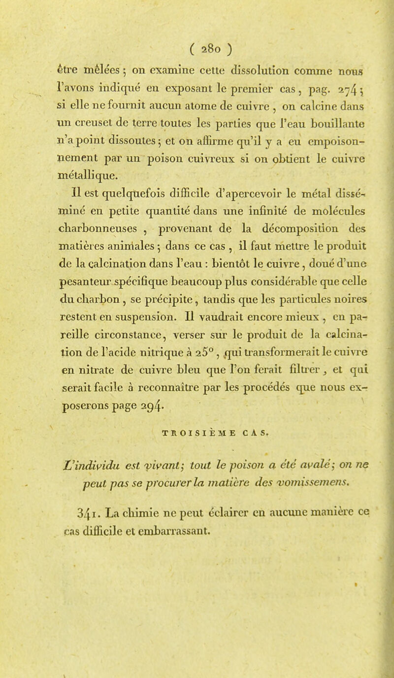 ctre melees 5 on examine cette dissolution comme nous l'avons indique en exposant le premier cas, pag. 274$ si elle nefournit aucun atome de cuivre , on calcine dans un creuset de terre toutes les parties que l'eau bouillante n'a point dissoutes, et on affirme qu'il y a eu empoison- nement par un poison cuivreux si on obtient le cuivre metallique. II est quelquefois difficile d'apercevoir le metal disse- mine en petite quantite dans une infinite de molecules charbonneuses , provenant de la decomposition des matieres anirriales 5 dans ce cas , il faut mettre le produit de la calcination dans l'eau: bientot le cuivre, doue d'une pesanteur specifique beaucoup plus considerable que celle du cbarbon, se precipite, tandis que les particules noires restent en suspension. II vaudrait encore mieux , en pa- reille circonstance, verser sur le produit de la calcina- tion de l'acide nitrique a 25° , qui transformerait le cuivre en nitrate de cuivre bleu que Ton ferait filtrer , et qui serait facile a reconnaitre par les procedes que nous ex- poserons page 294. TROISIEME CAS. JJindividu est yivant; tout le poisoJi a ete avale; on ne pent pas se procurer la matibre des vomissemens. 34i. La chimie nc petit eclaircr en aucune maniere ce cas difficile et embarrassant.