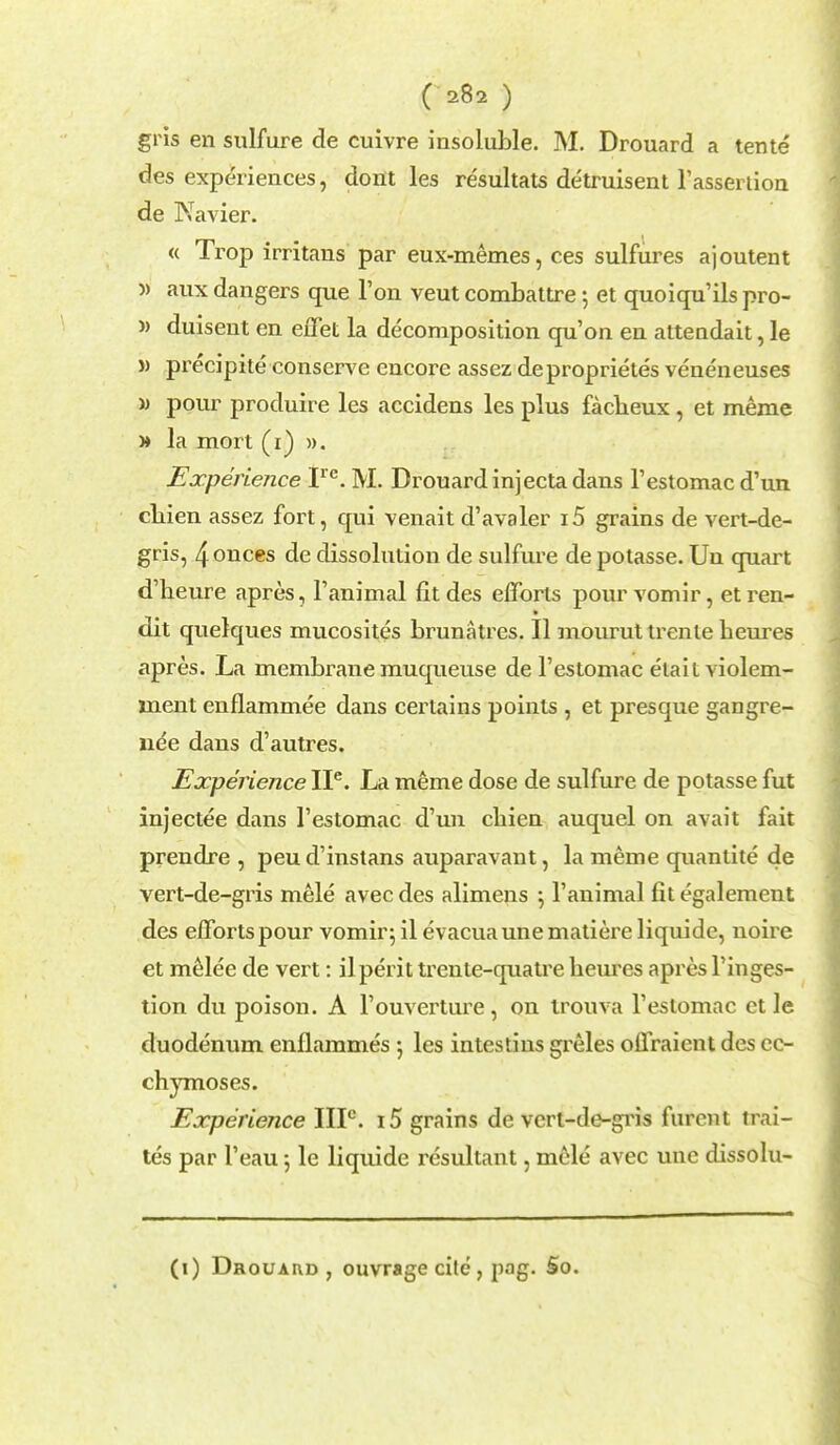 gris en sulfure de cuivre insoluble. M. Drouard a tente des experiences, dont les resultats detruisent l'assertion de Navier. « Trop irritans par eux-memes, ces sulfures ajoutent » aux dangers que Ton veut combattre; et quoiqu'ils pro- » duisent en effet la decomposition qu'on en attendait, le » precipite conserve encore assez deproprietes veneneuses » pour produire les accidens les plus faclieux, et meme » la mort (r) ». Experience Ire. M. Drouardinjecta dans l'estomac d'un cliien assez fort, qui venait d'avaler i5 grains de vert-de- gris, 4onces de dissolution de sulfure de potasse. Un quart d'beure apres, l'animal fitdes efforts pourvomir, etren- dit quelques mucosites brunatres. II mourut trenle heures apres. La membrane muqueuse de l'estomac etailviolem- ment enflammee dans certains points , et presque gangre- nee dans d'autres. Experience IP. La meme dose de sulfure de potasse fut injectee dans l'estomac d'un cbien auquel on avait fait prendre , peu d'instans auparavant, la meme quantite de vert-de-gris mele avec des alimens \ 1'animal fit egalement des efforts pour vomir^ il evacuaunematiere liquide, noire et melee de vert: il peri t trente-quatre beures apres l'inges- tion du poison. A Touverture, on trouva l'estomac et le duodenum enflammes les intestins greles offraient des cc- chymoses. Experience IIP. i5 grains de vert-de-gris fureut trai- tes par l'eau 5 le liquide resultant, mele avec unc dissolu- (1) Drouaud , ouvrage cite , pag. So.