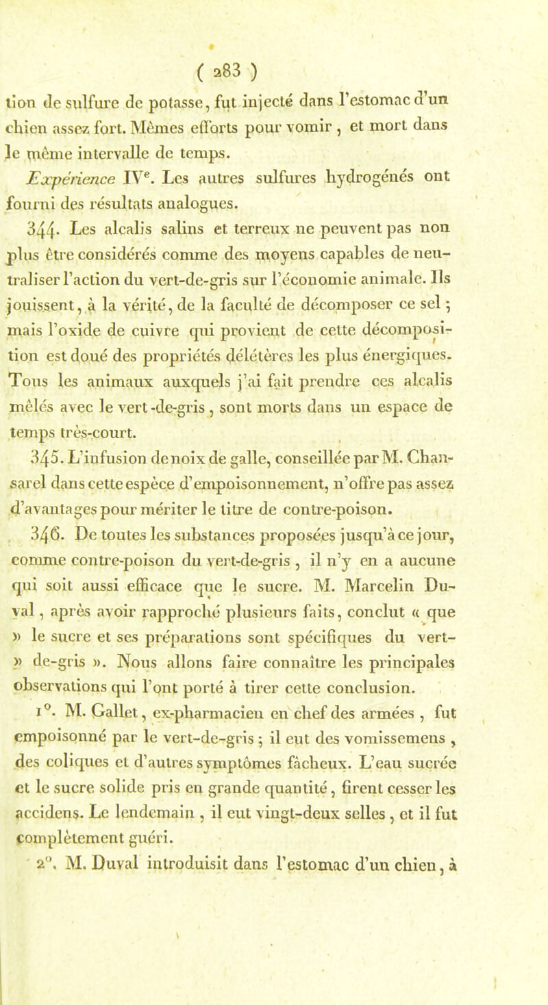 lion de sulfure dc potasse, fut injects dans restomacd'un chien assez fort. Memes efforts pour voinir , et mort dans le meme intervalle de temps. Experience IVC. Les autres sulfures hydrogenes ont fourni des resultats analogues. 344- Les alcalis salins et terreux ne peuvent pas non plus etre considered comme des moyens capables de neu- traliser Taction du vert-de-gris sur Teconomie animale. lis jouis.sent, a la verite, de la faculte de decomposer ce sel; mais l'oxide de cuivre qui provient de cette decomposi- tion est doue des proprietes deleteres les plus energiques. Tons les animaux auxquels j'ai fait prendre ces alcalis meles avec le vert-de-gris, sont morts dans un espace de temps tres-court. 345. L'infusion denoix de galle, conseillee par M. Chan- sarel dans cette espece d'empoisonnement, n'offrepas assea d'avautages pour meriter le litre de contre-poison. 346. De toutes les substances proposees jusqu'a ce jour, comme contre-poison du vert-de-gris , il n'y en a aucune qui soit aussi efficace que le sucre. M. Marcelin Du- val , apres avoir rapproche plusieurs faits, conclut « que » le sucre et ses preparations sont specifiques du vert- » de-gris ». Nous allons faire connaitre les principales observations qui Font porte a tirer cette conclusion. 1 °. M. Gallet, ex-pharmacien en chef des ai^mees , fut empoisonne par le vert-de-gris ; il eut des vomissemens , des coliques el d1 autres symptomes faclieux. L'eau sucree ct le sucre solide pris en grande quantite, firent cesser les accidens. Le lendemain , il eut vingt-deux selles , ct il fut complelemcnt gueri.