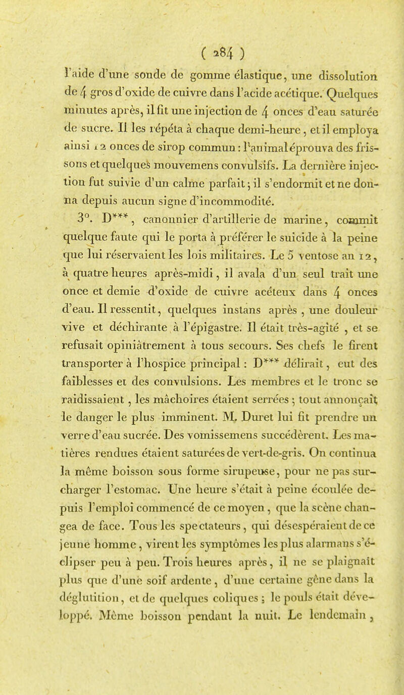 l'aide d'une sonde de gomme elastique, une dissolution de 4 gros d'oxide de cuivre dans l'acide acetique. Quelques minutes apres, il lit une injection de 4 onces d'eau saturee de sucre. II les repeta a chaque demi-heure, etilemploya ainsi x 2 onces de sirop conunun: Panimaieprouva des fris- sons et quelques mouvemens convulsifs. La derniere injec- tion fut suivie d'un calme parfait-, il s'endormit etne don- na depuis aucun signe d'incommodite. 3°. D***, canonnier d'artillerie de marine, commit quelque faute qui le porta a preferer le suicide a la peine que lui reservaient les lois militaires. Le 5 ventose an 12, a quatre hemes apres-midi, il avala d'un seul trait une once et demie d'oxide de cuivre aceteux dans 4 onces d'eau. II ressenlit, quelques instans apres , une douleur vive et deehirante a l'epigastre. II elait tres-agite , et se refusait opiniatrement a tous secours. Ses chefs le firent transporter a l'hospice principal: D*** delirait, eut des faiblesses et des convulsions. Les membres et le tronc se raidissaient, les maclioires etaient serrees 5 tout annoncait le danger le plus imminent. M. Duret lui fit prendre un verre d'eau sucree. Des vomissemens succe'derent. Les ma- tieres rendues etaient satureesde vert-de-gris. On continua la meme boisson sous forme sirupeuse, pour ne pas sur- cliarger l'estomac. Une licure s'etait a peine ecoulee de- puis l'emploi commence de ce moyen, que la scene ehan- gea de face. Tousles spectateurs, qui desesperaientdecc jcune homme, vircnt les symptomes les plus alarmans s'e- clipser peu a peu. Trois heures apres, il ne se plaignait plus que d'une soif ardente, d'uue certaine gene dans la deglutition, et de quelques coliqucs ; le pouls elait deve- joppe. Memo boisson pendant la nuit. Le lendcinain ,