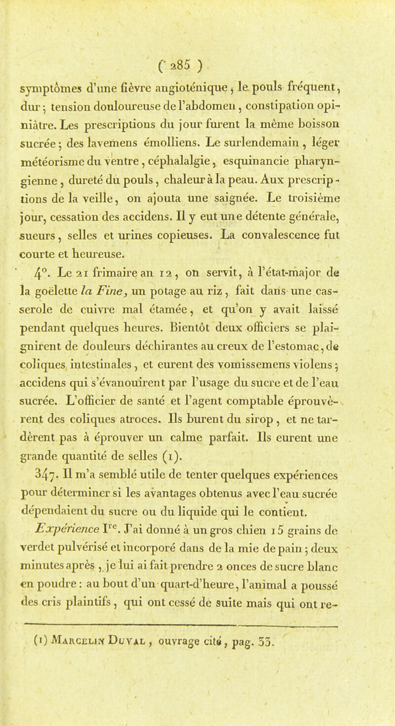 symptomes d'ime fievre angiotenique 5 le pouls frequent, dur; tension doulonreuse de 1'abdomen, constipation opi- niatre. Les prescriptions du jour furent la meme boisson sucree; des lavemens emolliens. Le surlendemain , leger meteorisme du ventre, cephalalgie, esquinancie pharyn- gienne , durete du pouls, chaleur a la peau. Aux prescrip - tions de la veille, on ajouta Une saignee. Le troisieme jour, cessation des accidens. II y eut une detente generale, sueurs, selles et urines copieuses. La convalescence fut courte et heureuse. 4°. Le 21 frimairean 12, on servit, a Tetat-major de la goelette la Fine, un potage au riz, fait dans une cas- serole de cuivre mal etam.ee, et qu'on y avait laisse pendant quelques heures. Bientot deux officiers se plai- gnirent de douleurs dechirantes aucreux de l'estomac,de coliques intestinales, et eurent des vomissemens violens; accidens qui s'evanouirent par l'usage du sucre et de l'eau sucree. L'officier de sante et l'agent comptable eprouve- rent des coliques atroces. lis burent du sirop, et ne tar- derent pas k eprouver un calme parfait. lis eurent une grande quantite de selles (1). 347. II m'a semble utile de tenter quelques experiences pour determiner si les avantages obtenus avec l'eau sucree dependaient du sucre ou du liquide qui le contient. Experience Ire. J'ai donne a un gros chien 15 grains de verdet pulverise et incorpore dans de la mie de pain; deux minutes apres , je lui ai fait prendre 2 onces de sucre blanc en poudre: au bout d'un quart-d'heure, l'animal a pousse des cris plaintifs, qui out cesse de suite mais qui ont re- (1) Margelipc Duval , ouyrage cite, pag. 53.