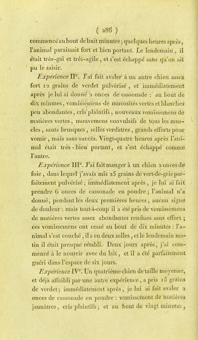 commenceaubout deliuit minutes j quelques lieures apres, l'animal paraissait fort et bien portant. Le lendemain , il etait tres-gai et tres-agile, et s'est echappe sans qu'on ait pu le saisir. Experience 11°. J'ai fait avaler a un autre chien assez fort 12 grains de verdet pulverise , et immediatement apres je lui ai donne 2 onces de cassonade : au bout de dix minutes , vomissemens de mucosites vertes et blanches peu abondantes, cris plainlifs, nouveaux vomissemens de matieres vertes, mouvemens convulsifs de tpus les mus- cles , sauls brusques, selleS verdatres , grands efforts pour vomir, mais sans succes. Vingt-quatre heures apres I'ani- mal etait tres-bien portant, et s'est echappe comme 1'autre. Experience IIP. J'ai fait manger a un chien 2 onces de foie , dans lequel j'avais mis 25 grains de vert-de-gris par- faitement pulverise 5 immediatement apres , je lui ai fait prendre 6 onces de cassonade en poudre ; l'animal n'a donne, pendant les deux premieres heures, aucun signe de douleur: mais tout-a-coup il a ete pris de vomissemens de matieres vertes assez abondantes rendues sans effort ; ces vomissemens ont cesse au bout de dix minutes : l'a- nimal s'est couche, il a eu deux selles, etlc lendemain ma- tin il etait presque retabli. Deux jours apres. j'ai com- mence a le nourrir avec du hat, et il a ete parfaitement gueri dans l'espace de six jours. Experience IVC. IJn quatrierne chien de taille moyennc, et deja alfaibli par une autre experience, a pris i5 grains de verdet; immediatement apres, je lui ai fait avaler 2 onces de cassonade en poudre : vomissement de matieres jaunatres, cris plaintifs \ ct au bout de vingl minutes j