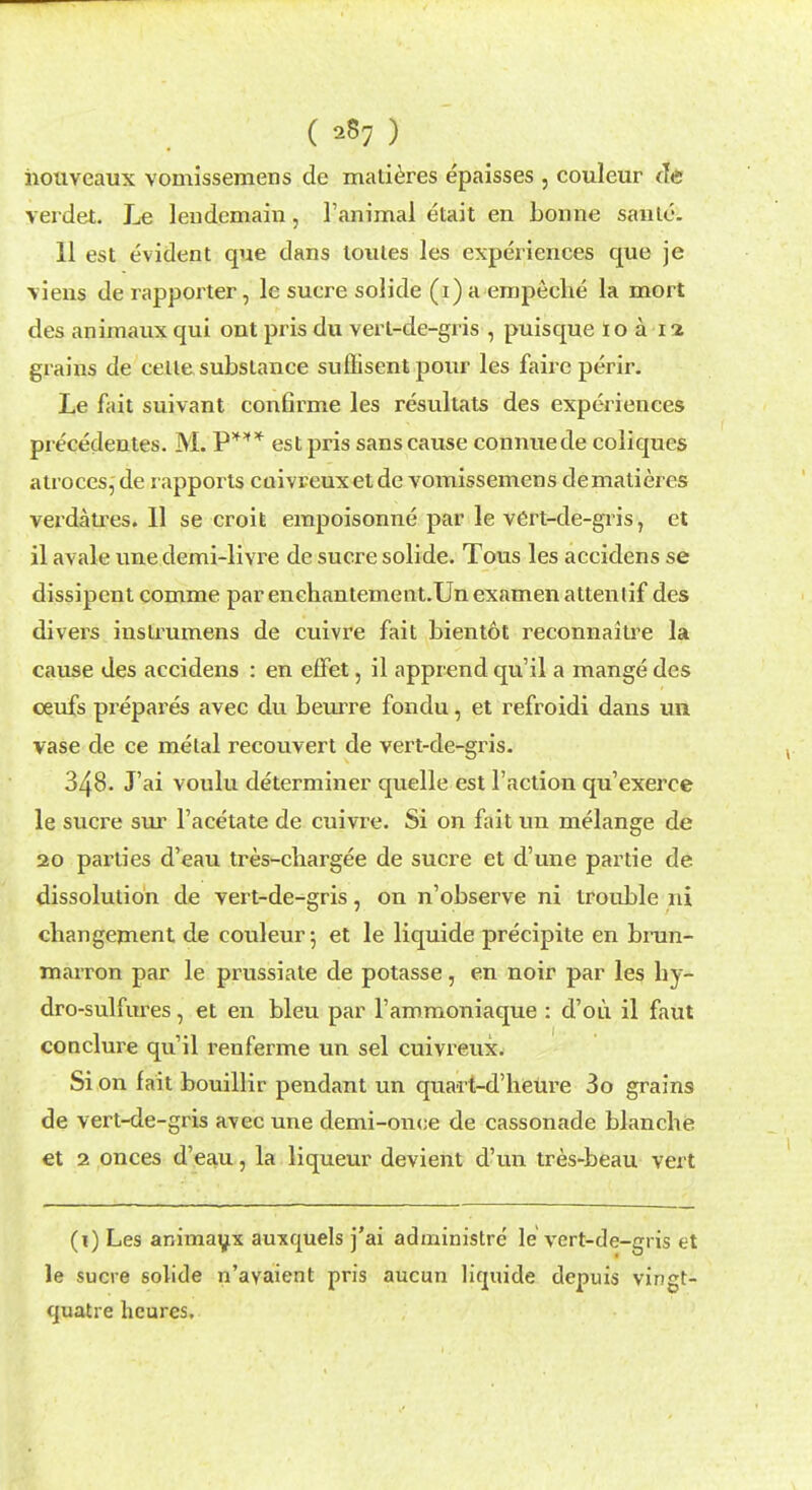 ( sS7 ) houveaux vomissemens de matieres epaisses , couleur de verdet. Le lendemain, l'animal etait en bonne santc. 11 est evident que dans lonles les experiences que je \iens de rapporter, le sucre solide (i) a empeche la mort des aniraaux qui ont pris du vert-de-gris , puisque loa 12 grains de celle substance suffisent pour les faire perir. Le fait suivant confirme les resultats des experiences pre'cedentes. M. P*** est pris sans cause connuede coliques atroces, de rapports caivreux et de vomissemens dematieres verdaU'es. 11 se croit empoisonne par le vert-de-gris, et il avale une demi-livre de sucre solide. Tous les accidens se dissipent comme par enchantement.Un examen attenlif des divers instrumens de cuivre fait bientot reconnaitre la cause des accidens : en effet, il apprend qu'il a mange des ceufs prepares avec du beurre fondu, et refroidi dans un vase de ce metal recouvert de vert-de-gris. 348. J'ai voulu determiner quelle est Taction qu'exerce le sucre sur l'acetate de cuivre. Si on fait un melange de 20 parties d'eau tres-chargee de sucre et d'une partie de dissolution de vert-de-gris, on n'observe ni trouble nl cbangement de couleur 5 et le liquide precipite en brun- marron par le prussiate de potasse, en noir par les hy- dro-sulfures, et en bleu par l'ammoniaque : d'ou il faut conclure qu'il renferme un sel cuivreux. Si on fait bouillir pendant un quart-d'heure 3o grains de vert-de-gris avec une demi-onee de cassonade blanche et 2 onces d'eau, la liqueur devient d'un tres-beau vert (i) Les animaux auxquels j'ai administre le vert-de-gris et le sucre solide n'avaient pris aucun liquide depuis vingt- quatre hcures.