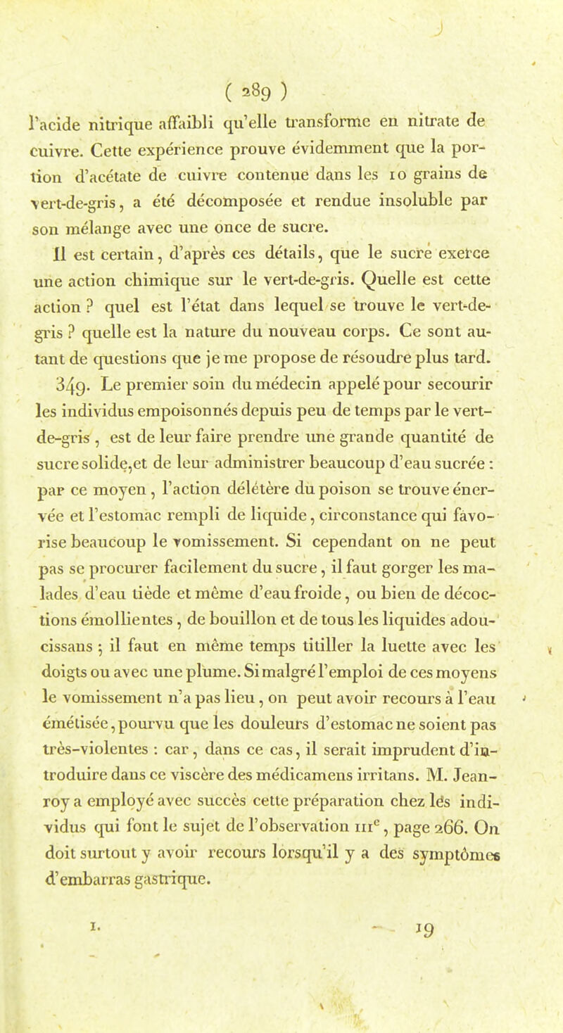 i ( =89 ) racide nitrique affaibli qu'elle transforme en nitrate de cuivre. Cette experience prouve evidemment que la por- tion d'acetate de cuivre contenue dans les 10 grains de \ert-de-gris, a ete decomposed et rendue insoluble par son melange avec une once de sucre. II est certain, d'apres ces details, que le sucre exerce une action chimique sur le vert-de-gris. Quelle est cette action ? quel est l'etat dans lequel se trouve le vert-de- gris ? quelle est la nature du nouveau corps. Ce sont au- tant de questions que je me propose de resoudre plus tard. 349. Le premier soin du medecin appele pour secourir les individus empoisonnes depuis peu de temps par le vert- de-gris , est de leur faire prendre une grande quantite de sucre solide,et de leur administrer beaucoup d'eau sucree: par ce moyen , Taction deletere du poison se trouve ener- vee et l'estomac rempli de liquide, circonstance qui favo- rise beauCoup le vomissement. Si cependant on ne peut pas se procurer facilement du sucre, il faut gorger les ma- lades d'eau liede et meme d'eau froide, ou bien de decoc- tions emollientes, de bouillon et de tous les liquides adou- cissans ; il faut en meme temps titiller la luette avec les doigts ou avec une plume. Si malgre l'emploi de ces moyens le vomissement n'a pas lieu, on peut avoir recours a l'eau emetisee, pourvu que les douleurs d'estomacnesoientpas tres-violentes : car, dans ce cas, il serait imprudent d'in- troduire dans ce viscere des medicamens irritans. M. Jean- roy a employe avec succes cette preparation chez le*s indi- vidus qui font le sujet de 1'observation iiie, page 266. On doit surtout y avoir recours lorsqu'il y a des sympt6nies d'embarras gasrrique. 1.