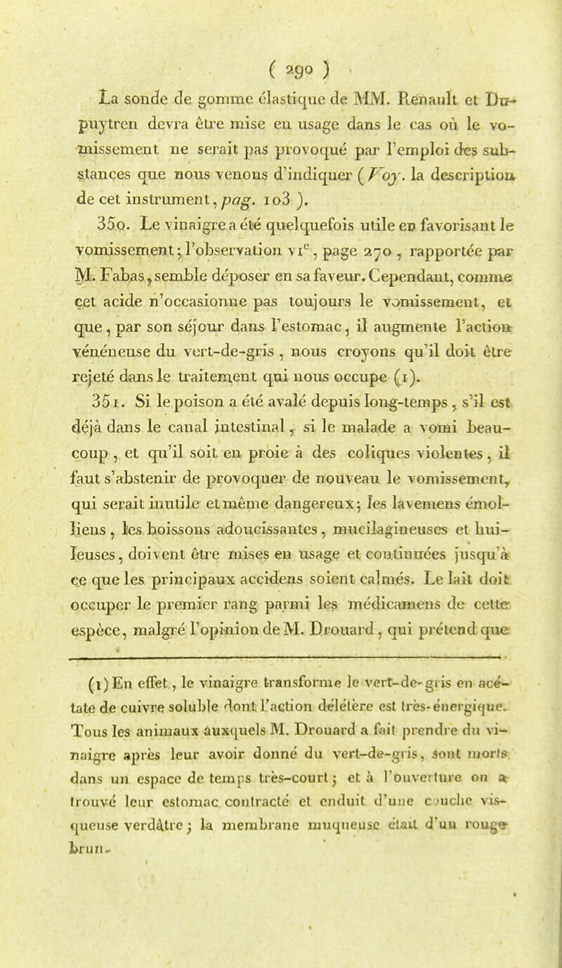 ( 29° ) La sonde cle gommc elastique de MM. Renault et Dn- puytrcn devra etre mise eu usage dans le cas ou le vo- missement ne serait pas provoque par Femploi des sub- stances que nous venous d'indiquer ( Voy. la descriptiou de cet instrument, pag. io3 ). 350. Le vinaigre a ete quelquefois utile ev favorisant le vomissement ; l'observatiou vic, page 270 , rapportee par M. Fabas, semble deposer en sa faveur. Cependaut, comme cet acide n'occasionne pas toujours le vomissement, et que , par son sejour dans Testomac, il augmente l'actiou- veneneuse du vert-de-gris , nous croyons qu'il doit etre rejete dansle ti-aitement qui nous occupe (1). 351. Si le poison a ete avale depuis long-temps, s'il est deja dans le canal intestinal, si le malade a vomi beau- coup , et qu'il soit eu proie a des coliques violentes, il faut s'abstenir de provoquer de nouveau le vomissement, qui serait inutile etmeme dangereux; Ies lavemens emol- lieus , les boissons adoucissantes , mucilagiueuses et bui- Ieuses, doivent etre mises en usage et coutinuees jusqu'a ce que les principaux accidens soient calmes. Le lait doit occuper le premier rang parmi les medieamens de celte espece, malgre TopiniondeM. Drouard , qui pretend que (i)En eflfet, le vinaigre transforms le vert-de-giis en ace- tate de cuivre soluble don! Taction deletere est tres-energique* Tous les animaux auxquels M. Drouard a fait prendre du vi- naigre apres leur avoir donne du verl-de-gris, sont mori? dans un cspace de temps tres-courl j eta l'ouverture on a trouve leur estomac contracte et enduit d'uue c >uche vis- cjucuse verda.tre; la membrane muqueuse elait d'uu rouge- brun*