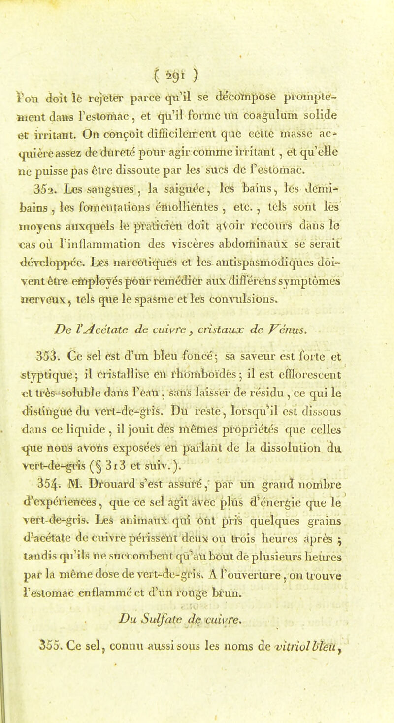 ( ) I'oti doit le rejeter parce qn'il se decompose prompte- ment dans l'estomac, et qu'il forme tin coagulum solide et irritant. On concoit difficilement que eette masse ac- quiereassez dedurete potir agir comme irritant, et qu'elle ne puisse pas etre dissoute par les sues de l'estomac. 35a. Les sangsues , la saignee, les bains, les demi- bains , les fomentations eitiolbentes , etc. , tels sont les inoyens auxquels le praticien doit avoir recours dans le cas ou Finflammation des visceres abdominatix se serait developpee. Les narcoliques et les antispasmodiqties doi- vent etre employes pour remedier anx diflerens symptomes aerveux, tels qtie le spasme et les convulsions. De VAcetate de cuivre, cristaux de Venus. 353. Ce sel est d'un bleu fonce-, sa saveur est forte et «typtique 5 il cristallise en rbomboides ; il est efflorescent et tres-soluble dans 1'eaU , sans Jaisser de residu , ce qui le distingue du vert-de-glis. Du reste, lorsqu'il est dissous dans ce liquide , il jouit des memes proprietes que celles que nous avons exposees en parlant de la dissolution du vert-de-gris (§ 313 et suiv.). 354. M. Drouard s'est assure, par un grand nombre d'experiences, que ce sel agit avec plus d'energie que le vert-de-gris. Les animaux qui Ont pris quelques grains d'acetate de cuivre perissent deux ou trois beures apres ; tandis qu'ils ne succombent qu'aubout de plusieurs lieures par la meme dose de vert-de-grisv A 1'ouverture, on trouve l'estomac enflammeet d'un rouge brun. Du Sulfate de cuwre. 3-55. Ce sel, connu aussisous les 110ms de vitriol bleu y