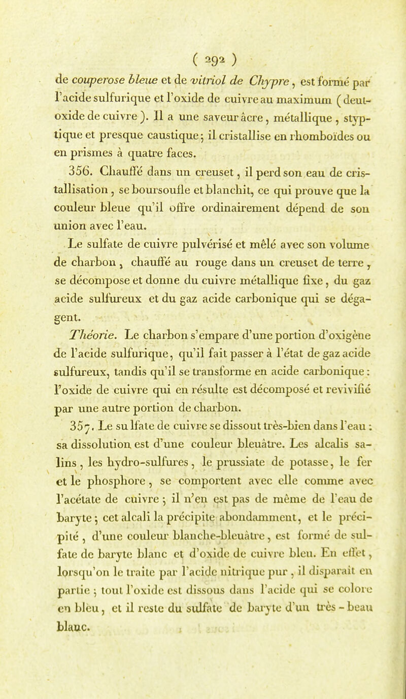 de couperose bleiie et de vitriol de Chjpre, est forme par l'acide sulfurique et l'oxide de cuivre au maximum ( deul- oxide de cuivre ). II a une saveur acre, metallique , styp- tique et presque caustique; il cristallise en rhomboides ou en prismes a quatre faces. 356. Chauffe dans un creuset, il perd son eau de cris- tallisation, seboursoufle etblanchit, ce qui prouve que la couleur bleue qu'il offre ordinairement depend de son union avec l'eau. Le sulfate de cuivre pulverise et mele avec son volume de cliarbon , chauffe au rouge dans un creuset de terre , se decompose et donne du cuivre metallique fixe, du gaz acide sulfureux et du gaz acide carbonique qui se dega- gent. Theorie. Le cliarbon s'empare d'une portion d'oxigene de l'acide sulfurique, qu'il fait passer a l'etat de gaz acide sulfureux, tandis qu'il se transforme en acide carbonique: l'oxide de cuivre qui en resulte est decompose et revivifie par une autre portion de charbon. 35 7. Le su lfate de cuivre se dissout tres-bien dans l'eau: sa dissolution est d'une couleur bleuaU-e. Les alcalis sa- lins , les hydro-sulfures , le prussiale dc potasse, le fer et le phosphore, se comportent avec elle conune avec 1'acetate de cuivre •, il n'en est pas de meme de l'eau de baryte; cet alcali la precipile abondamment, et le preci- pite , d'une coulem- blanche-bleuatre, est forme de sul- fate de baryte blanc et d'oxide de cuivre bleu. En eflpt, lorsqu'on le traite par l'acide uitrique pur , il disparait en parlie ; tout l'oxide est dissous dans l'acide qui se colore en bleu, et il reste du sidfate de baryte d'un tres - beau blanc.