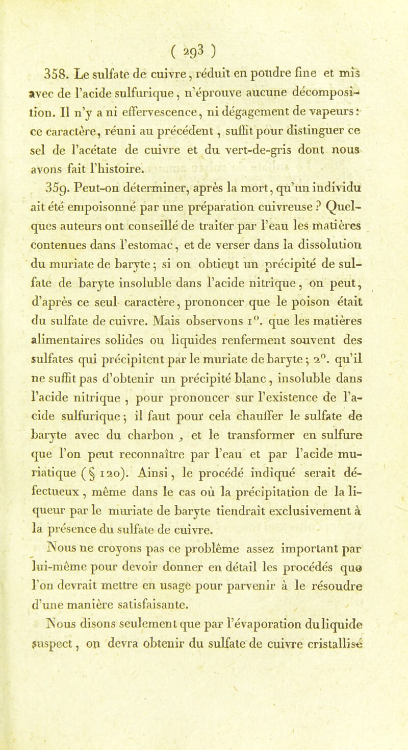 ( ) 358. Le sulfate de cuivre, reduit en poudre fine et mis avec de l'acide sulfurique, n'eprouve aucune decomposi- tion. II n'y ani effervescence, nidegagement de vapeurs: ce caractere, reuni au precedent, suflitpour distinguer ce sel de l'acetate de cuivre et du vert-de-gris dont nous avons fait l'liistoire. 359. Peut-on determiner, apres la mort, qu'un individu ait ete empoisonne par une preparation cuivreuse ? Quel- ques auteurs out conseille de traiter par l'eau les matieres contenues dans l'estomac, et de verser dans la dissolution du muriate de baryte ; si on obtient un precipite de sul- fate de baryte insoluble dans l'acide nitrique, on peut, d'apres ce seul caractere, prononcer que le poison etait du sulfate de cuivre. Mais observons i°. que les matieres alimentaires solides ou liquides renferment souvent des sulfates qui precipitent par le muriate de baryte 5 i°. qu'il ne suffit pas d'obtenir un precipite blanc, insoluble dans l'acide nitrique , pour prononcer sur l'existence de l'a- cide sulfurique •, il faut pour cela chauffer le sulfate de baryte avec du charbon , et le transformer en sulfure que Ton peut reconnaitre par l'eau et par l'acide mu- riatique (§ 120). Ainsi, le procede indique serait de- fectueux, meme dans le cas ou la precipitation de la li- queur par le muriate de baryte tiendrait exclusivement a la presence du sulfate de cuivre. Nous ne croyons pas ce probleme assez important par lui-meme pour devoir donner en detail les procedes qua Ton devrait mettre en usage pour parvenir a le resoudre d'une maniere satisfaisante. Nous disons seulement que par l'evaporation duliquide suspect, on devra obtenir du sulfate de cuivre cristallists