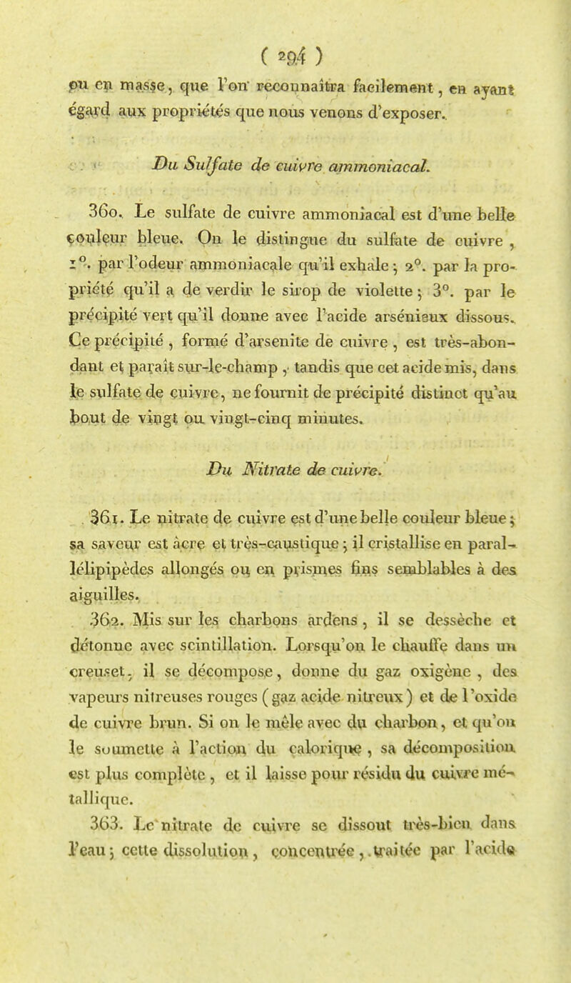 ( *9.4 ) pu cn masse, que Von' recounaitra faeilement, en ayan! egard aux proprietes que nous venous d'exposer.. Du Sulfate de cuivre ammoniacaL 360. Le sulfate de cuivre ammoniacal est d'une belle couleur bleue. On le distingue du sulfate de cuivre , 1°-. par l'odeur ammoniacale qu'il exhale ; 2°. par la pro- priete qu'il a de verdir le sirop de violette; 3°. par le precipite vert qu'il donne avee l'acide arsenieux dissous. Ce precipite , forme d'arsenite de cuivre , est tres-abon- dant et parait sur-le-cliamp , tandis que cet acide mis, dans le sulfate de cuivre, nefournit de precipite distinct qu'au bout de vingt ou vingt-cinq minutes. Du Nitrate de cuivre. 361. Le nitrate de cuivre est d'une belle couleur bleue; sa saveur est acre et tres-caustique ; il eristallise en paral- lelipipedcs allonges ou cn pvismes fins semblables a des aiguilles. 362. Mis sur les charbons ardens , il se desseche et dctonnc avee scintillation. Lorsqu'on le cuaufle dans u>i creuset. il se decompose, donne du gaz oxigenc , des vapeurs nitreuses rouges (gaz acide nitreux) et de l'oxido de cuivre brun. Si on le mele avee du charbon, ct qu'on le suumctte a 1'action du calorique , sa decomposition, est plus complete , et il laisse pour residu du cuivre me' tallique. 363. Lc'nitrate de cuivre se dissout tres-bicn dans l'eau J cctte dissolution , qoncentree , irai tee par l'acide