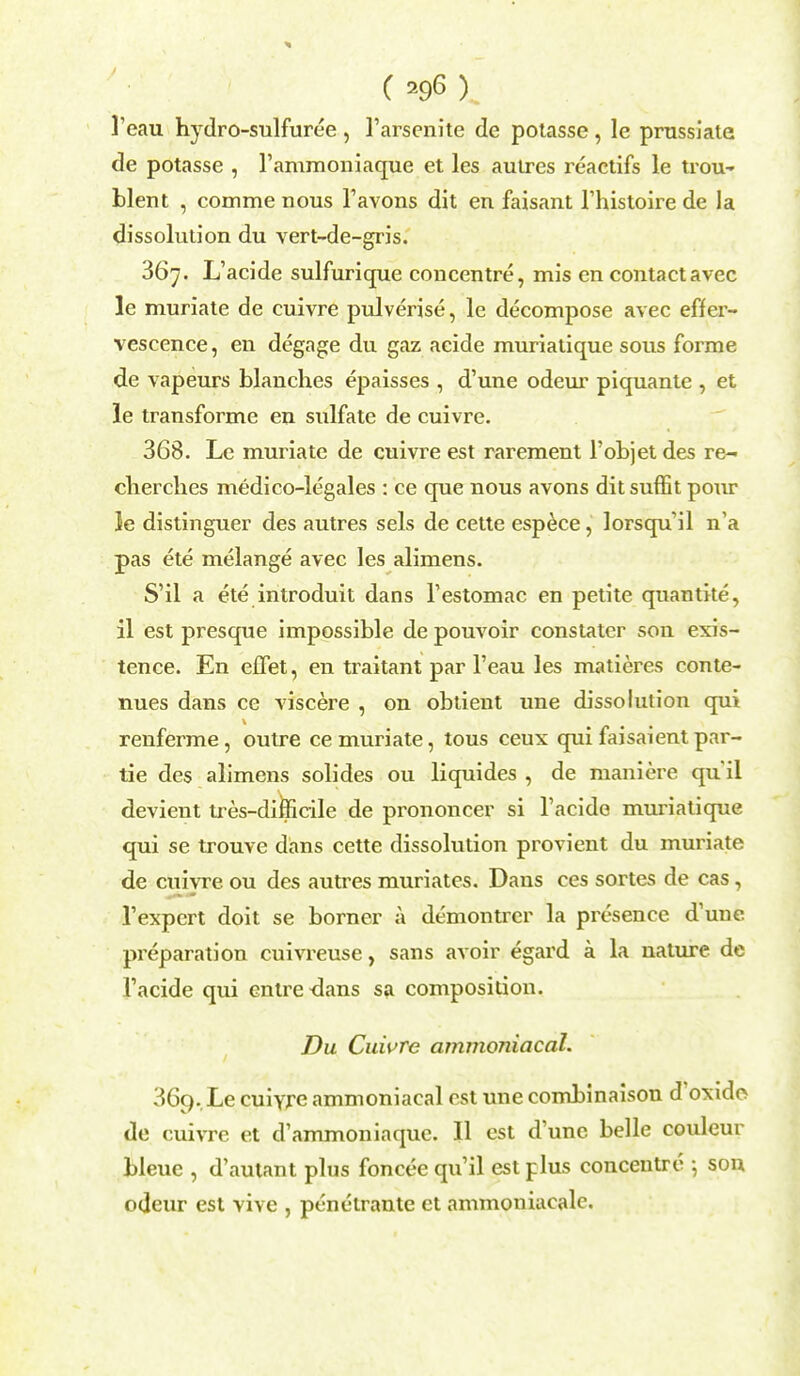 l'eau hydro-sulfuree , l'arsenite de potasse , le prussiate de potasse , l'ammoniaque et les autres reactifs le trou- blent , comme nous l'avons dit en faisant l'histoire de la dissolution du vert-de-gris. 367. L'acide sulfurique concentre, mis en contactavec le muriate de cuivre pulverise, le decompose avec effer- vescence, en degage du gaz acide muriatique sous fonne de vapeurs blanches epaisses , d'une odeur piquante , et le transforme en sulfate de cuivre. 368. Le muriate de cuivre est rarement l'objetdes re- clierclies medico-legales : ce que nous avons dit suffit pour le distinguer des autres sels de cette espece, lorsqu'il n'a pas ete melange avec les alimens. S'il a ete introduit dans l'estomac en petite quantite, il est presque impossible de pouvoir constater son exis- tence. En effet, en traitant par l'eau les matieres conte- nues dans ce viscere , on obtient une dissolution qui renferme, outre ce muriate, tous ceux qui faisaient par- tie des alimens solides ou liquides , de maniere quii devient tres-difficile de prononcer si l'acide muriatique qui se trouve dans cette dissolution provient du muriate de cuivre ou des autres muriates. Dans ces sortes de cas, l'expert doit se borner a demontrer la presence d'une preparation cuivreuse, sans avoir egard a la nature de l'acide qui cnlre <lans sa composition. Du Cuivre ammoniacal. 369. Le cuiyre ammoniacal est une combinaison d'oxide- de cuivre et d'ammoniaque. II est d'une belle couleur bleuc , d'autant plus foncee qu'il est plus concentre 5 son odeur est vive , penelrante et ammoniacale.