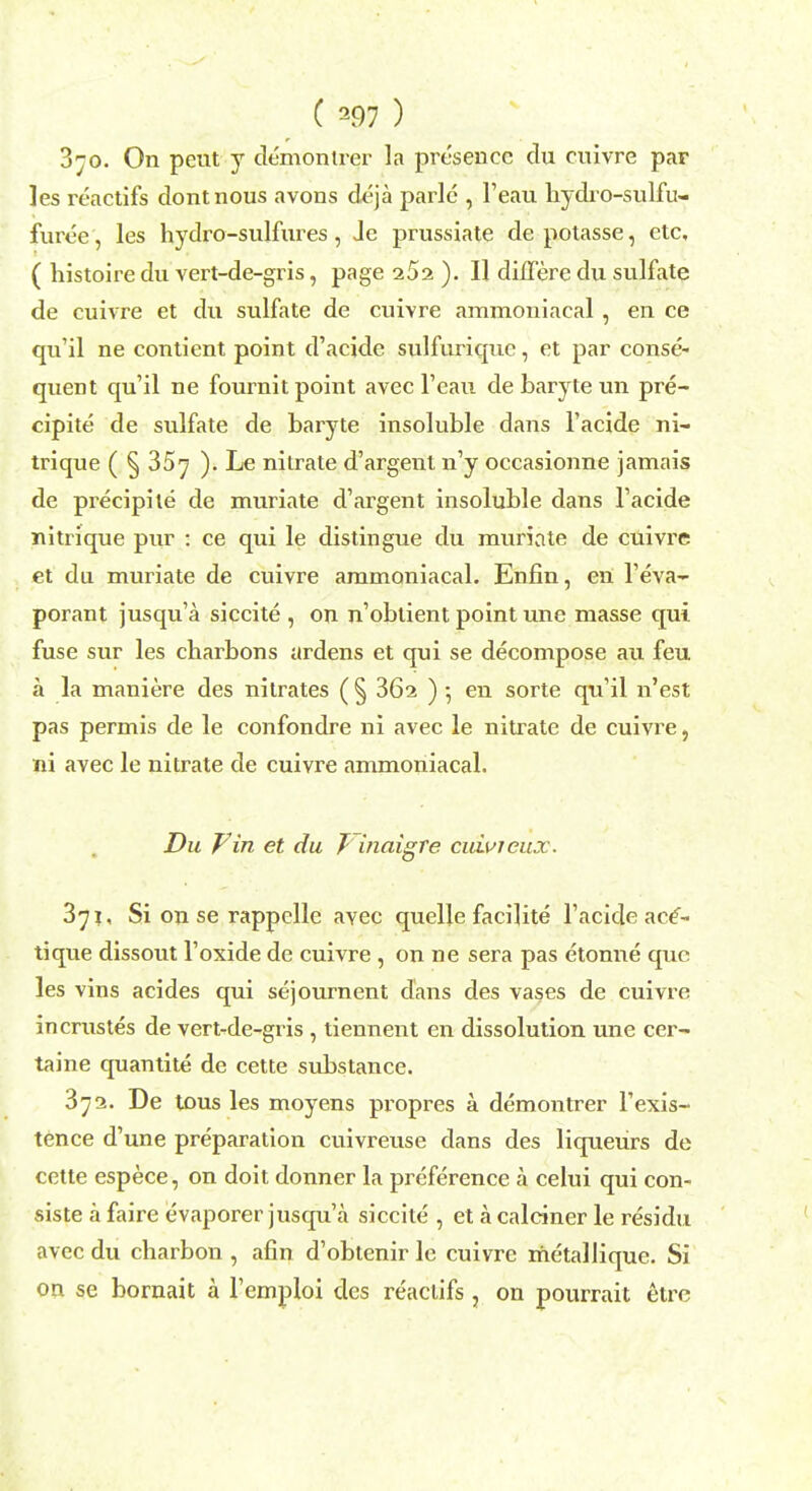 3jo. On pent y demontrer la presence clu cnivre par les reactifs dontnous avons deja parle , l'ean lrydro-sulfu- furee, les hydro-snlfnres, Jc prussiate depotasse, etc, ( histoire du vert-de-gris, page 252 ). II diJlere du sulfate de cuivre et du sulfate de cuivre ammouiacal , en ce qu'il ne contient point d'acide sulfuriquc, et par conse- quent qu'il ne fournit point avec l'eau de baryte un pre- cipite de sulfate de baryte insoluble dans l'acide ni- trique ( § 35^ ). Le nilrate d'argent n'y occasionne jamais de precipite de muriate d'argent insoluble dans l'acide nitrique pur : ce qui le distingue du muriate de cuivre et du muriate de cuivre aramoniacal. Enfin, en l'eva- porant jusqu'a siccite, on n'obtient point une masse qui fuse sur les charbons ardens et qui se decompose au feu a la maniere des nitrates ( § 362 ) • en sorte qu'il n'est pas permis de le confondre ni avec le nitrate de cuivre, ni avec le nitrate de cuivre ammoniacal. Du P in et du T inaigre cuivieux. 3^i, Si on se rappelle avec quelle facilite l'acide ace'- tique dissout l'oxide de cuivre , on ne sera pas etonne que les vins acides qui sejournent dans des vases de cuivre incrustes de vert-de-gris , tiennent en dissolution une cer- taine quantite de cette substance. 3^2. De tous les moyens propres a demontrer l'exis- tence d'une preparation cuivreuse dans des liqueurs de cette espece, on doit donner la preference a celui qui con- siste a faire evaporer jusqu'a siccite , et k calciner le residu avec du charbon , afin d'obtenir le cuivre metallique. Si on se bornait a l'emploi des reactifs, on pourrait etre