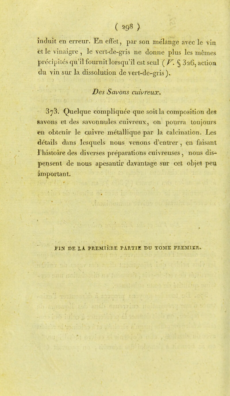 ( ^ ) induit en erreur. En eflet, par son melange avec le vin et le vinaigre , le vert-de-gn's ne donne plus les memes precipiles qu'il fournit lorsqu'il est seul ( V. § 326, action du vin sur la dissolution de vert-de-gris). Des Savons cuivreux. 3^3. Quelque compliquee que soitla composition des savons et des savonnules cuivreux, on pourra toujours en obtenir le cuivre metallique par la calcination. Les details dans lesquels nous venons d'entrer, en faisant Thistoire des diverses preparations cuivreuses, nous dis- pensent de nous apesantir davantage sur cet objet peu important. FIN DE LA PREMIERE PARTIE DU TOME PREMIER.